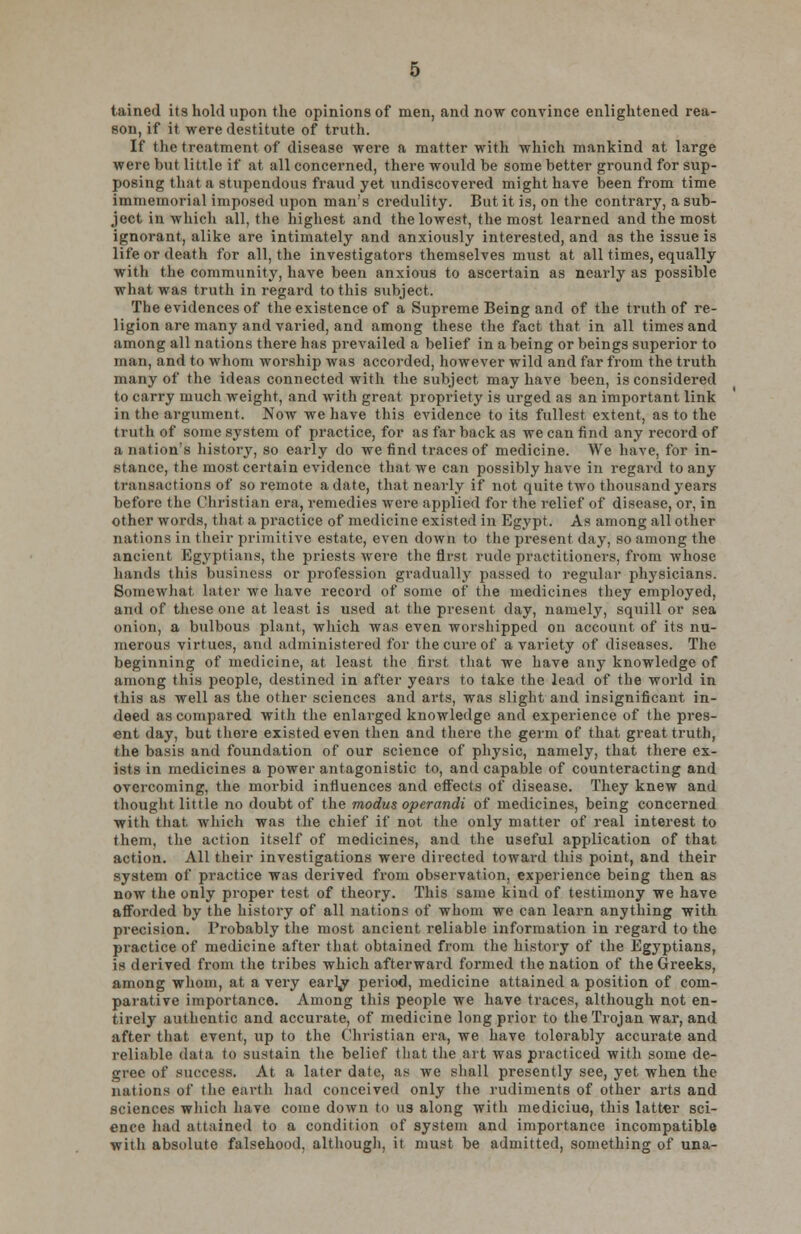 tained its hold upon the opinions of men, and now convince enlightened rea- son, if it were destitute of truth. If the treatment of disease were a matter with which mankind at large were but little if at all concerned, there would be some better ground for sup- posing that a stupendous fraud yet undiscovered might have been from time immemorial imposed upon man's credulity. But it is, on the contrary, a sub- ject in which all, the highest and the lowest, the most learned and the most ignorant, alike are intimately and anxiously interested, and as the issue is life or death for all, the investigators themselves must at all times, equally with the community, have been anxious to ascertain as nearly as possible what was truth in regard to this subject. The evidences of the existence of a Supreme Being and of the truth of re- ligion are many and varied, and among these the fact that in all times and among all nations there has prevailed a belief in a being or beings superior to man, and to whom worship was accorded, however wild and far from the truth many of the ideas connected with the subject may have been, is considered to carry much weight, and with great propriety is urged as an important link in the argument. Now we have this evidence to its fullest extent, as to the truth of some system of practice, for as far back as we can find any record of a nation's history, so early do we find traces of medicine. We have, for in- stance, the most certain evidence that we can possibly have in regard to any transactions ©f so remote a date, that nearly if not quite two thousand years before the Christian era, remedies were applied for the relief of disease, or, in other words, that a practice of medicine existed in Egypt. As among all other nations in their primitive estate, even down to the present day, so among the ancient Egyptians, the priests were the first rude practitioners, from whose hands this business or profession gradually passed to regular physicians. Somewhat later we have record of some of the medicines they employed, and of these one at least is used at the present, day, namely, squill or sea onion, a bulbous plant, which was even worshipped on account of its nu- merous virtues, and administered for the cure of a variety of diseases. The beginning of medicine, at least the first that we have any knowledge of among this people, destined in after years to take the lead of the world in this as well as the other sciences and arts, was slight and insignificant in- deed as compared with the enlarged knowledge and experience of the pres- ent day, but there existed even then and there the germ of that great truth, the basis and foundation of our science of physic, namely, that there ex- ists in medicines a power antagonistic to, and capable of counteracting and overcoming, the morbid influences and effects of disease. They knew and thought little no doubt of the modus operandi of medicines, being concerned with that which was the chief if not the only matter of real interest to them, the action itself of medicines, and the useful application of that action. All their investigations were directed toward this point, and their system of practice was derived from observation, experience being then as now the only proper test of theory. This same kind of testimony we have afforded by the history of all nations of whom we can learn anything with precision. Probably the most ancient reliable information in regard to the practice of medicine after that obtained from the history of the Egyptians, is derived from the tribes which afterward formed the nation of the Greeks, among whom, at a very earVy period, medicine attained a position of com- parative importance. Among this people we have traces, although not en- tirely authentic and accurate, of medicine long prior to the Trojan war, and after that event, up to the Christian era, we have tolerably accurate and reliable data to sustain the belief that the art was practiced with some de- gree of success. At a later date, as we shall presently see, yet when the nations of the earth had conceived only the rudiments of other arts and sciences which have come down to us along with mediciue, this latter sci- ence had attained to a condition of system and importance incompatible with absolute falsehood, although, it must be admitted, something of una-