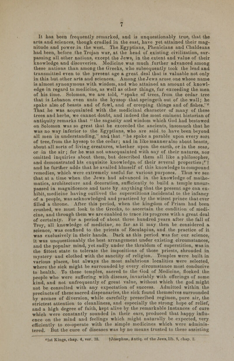 It has been frequently remarked, and is unquestionably true, that the arts and sciences, though cradled in the east, have yet attained their mag- nitude and power in the west. The Egyptians, Phenicians and Chaldeans had been, before the Trojan war, at the head of existing civilization, sur- passing all other nations, except the Jews, in the extent and value of their knowledge and discoveries. Medicine was much further advanced among these nations than among the Greeks, who subsequently took the lead and transmitted even to the present age a great deal that is valuable not only in this but other arts and sciences. Among the Jews arose one whose name is almost synonymous with wisdom, and who attained an amount of knowl- edge in regard to medicine, as well as other things, far exceeding the men of his time. Solomon, we are told, spake of trees, from the cedar tree that is Lebanon even unto the hyssop that springeth out of the wall; he spake also of beasts and of fowl, and of creeping things and of fishes.* That he was acquainted with the medicinal character of many of these trees and herbs, we cannot doubt, and indeed the most eminent historian of antiquity remarks that the sagacity and wisdom which God had bestowed on Solomon was so great that he exceeded the ancients, insomuch that he was no way inferior to the Egyptians, who are said to have been beyond all men in understanding, and, that he spake a parable upon every sort of tree, from the hyssop to the cedar; and in like manner also about beasts, about all sorts of living creatures, whether upon the earth, or in the seas, or in the air; for he was not unacquainted with any of their natures, nor omitted inquiries about them, but described them all like a philosopher, and demonstrated his exquisite knowledge of their several properties ;''t and he further adds that he availed himself of this knowledge to compound remedies, which were extremely useful for various purposes. Thus we see that at a time when the Jews had advanced in the knowledge of mathe- matics, architecture and decoration, sufficiently to build a temple unsur- passed in magnificence and taste by anything that the present age can ex- hibit, medicine having outlived the superstitions incidental to the infancy of a people, was acknowledged and practiced by the wisest prince that ever filled a throne. After this period, when the kingdom of Priam had been crushed, we must look to the Greeks, to ascertain the condition of medi- cine, and through them we are enabled to trace its progress with a great deal of certainty. For a period of about three hundred years after the fall of Troy, all knowledge of medicine, so far as it may then be considered a science, was confined to the priests of Esculapius, and the practice of it was exclusively in their hands. Dark as this period was for our science, it was unquestionably the best arrangement under existing circumstances, and the popular mind, yet sadly under the thraldom of superstition, was in the fittest state to tolerate the impositions of those priests, shrouded in mystery and clothed with the sanctity of religion. Temples were built in various places, but always the most salubrious localities were selected, where the sick might be surrounded by every circumstance most conducive to health. To these temples, sacred to the God of Medicine, flocked the people who were suffering with disease, invariably with offerings of some kind, and not unfrequently of great value, without which the god might not be consulted with any expectation of success. Admitted within the precincts of these sacred dispensaries, the sick found themselves surrounded by scenes of diversion, while carefully prescribed regimen, pure air, the strictest attention to cleanliness, and especially the strong hope of relief, and a high degree of faith, kept alive by the remarkable instances of cure which were constantly sounded in their ears, produced that happy influ- ence on the mind and feelings which might naturally be expected, very efficiently to co-operate with the simple medicines which were adminis- tered. But the cure of diseases was by no means trusted to these assisting