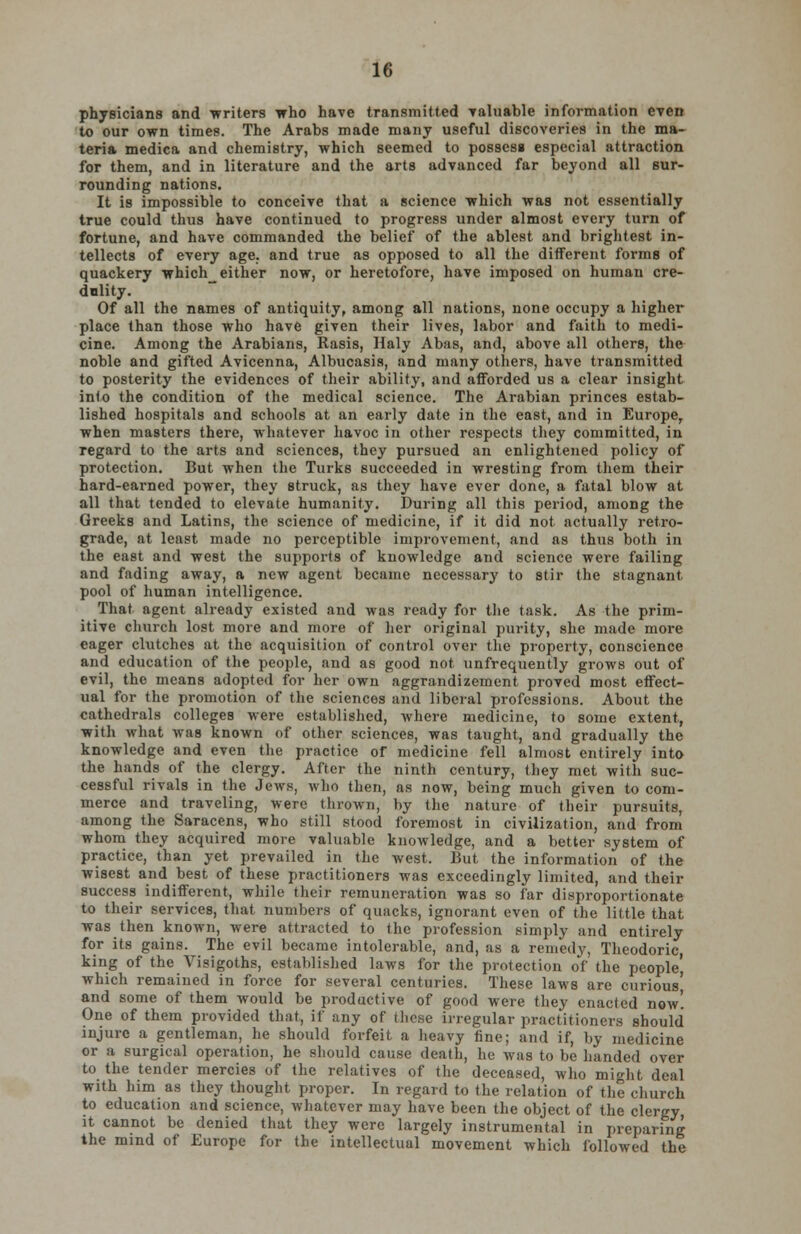 physicians and •writers who have transmitted valuable information even to our own times. The Arabs made many useful discoveries in the ma- teria medica and chemistry, which seemed to possess especial attraction for them, and in literature and the arts advanced far beyond all sur- rounding nations. It is impossible to conceive that a science which was not essentially true could thus have continued to progress under almost every turn of fortune, and have commanded the belief of the ablest and brightest in- tellects of every age. and true as opposed to all the different forms of quackery which either now, or heretofore, have imposed on human cre- dulity. Of all the names of antiquity, among all nations, none occupy a higher place than those who have given their lives, labor and faith to medi- cine. Among the Arabians, Rasis, Haly Abas, and, above all others, the noble and gifted Avicenna, Albucasis, and many others, have transmitted to posterity the evidences of their ability, and afforded us a clear insight into the condition of the medical science. The Arabian princes estab- lished hospitals and schools at an early date in the east, and in Europe, when masters there, whatever havoc in other respects they committed, in regard to the arts and sciences, they pursued an enlightened policy of protection. But when the Turks succeeded in wresting from them their hard-earned power, they struck, as they have ever done, a fatal blow at all that tended to elevate humanity. During all this period, among the Greeks and Latins, the science of medicine, if it did not actually retro- grade, at least made no perceptible improvement, and as thus both in the east and west the supports of knowledge and science were failing and fading away, a new agent became necessary to stir the stagnant, pool of human intelligence. That agent already existed and was ready for the task. As the prim- itive church lost more and more of her original purity, she made more eager clutches at the acquisition of control over the property, conscience and education of the people, and as good not unfrequently grows out of evil, the means adopted for her own aggrandizement proved most effect- ual for the promotion of the sciences and liberal professions. About the cathedrals colleges were established, where medicine, to some extent, with what was known of other sciences, was taught, and gradually the knowledge and even the practice of medicine fell almost entirely into the hands of the clergy. After the ninth century, they met with suc- cessful rivals in the Jews, who then, as now, being much given to com- merce and traveling, were thrown, by the nature of their pursuits, among the Saracens, who still stood foremost in civilization, and from whom they acquired more valuable knowledge, and a better system of practice, than yet prevailed in the west. But the information of the wisest and best of these practitioners was exceedingly limited, and their success indifferent, while their remuneration was so far disproportionate to their services, that numbers of quacks, ignorant even of the little that was then known, were attracted to the profession simply and entirely for its gains. The evil became intolerable, and, as a remedy, Theodoric, king of the Visigoths, established laws for the protection of the people) which remained in force for several centuries. These laws are curious' and some of them would be productive of good were they enacted now! One of them provided that, if any of tlio.se irregular practitioners should injure a gentleman, he should forfeit a heavy tine; and if, by medicine or a surgical operation, he should cause death, he was to be handed over to the tender mercies of the relatives of the deceased, who might deal with him as they thought proper. In regard to the relation of the church to education and science, whatever may have been the object of the clergy it cannot be denied that they were largely instrumental in preparing the mind of Europe for the intellectual movement which followed the