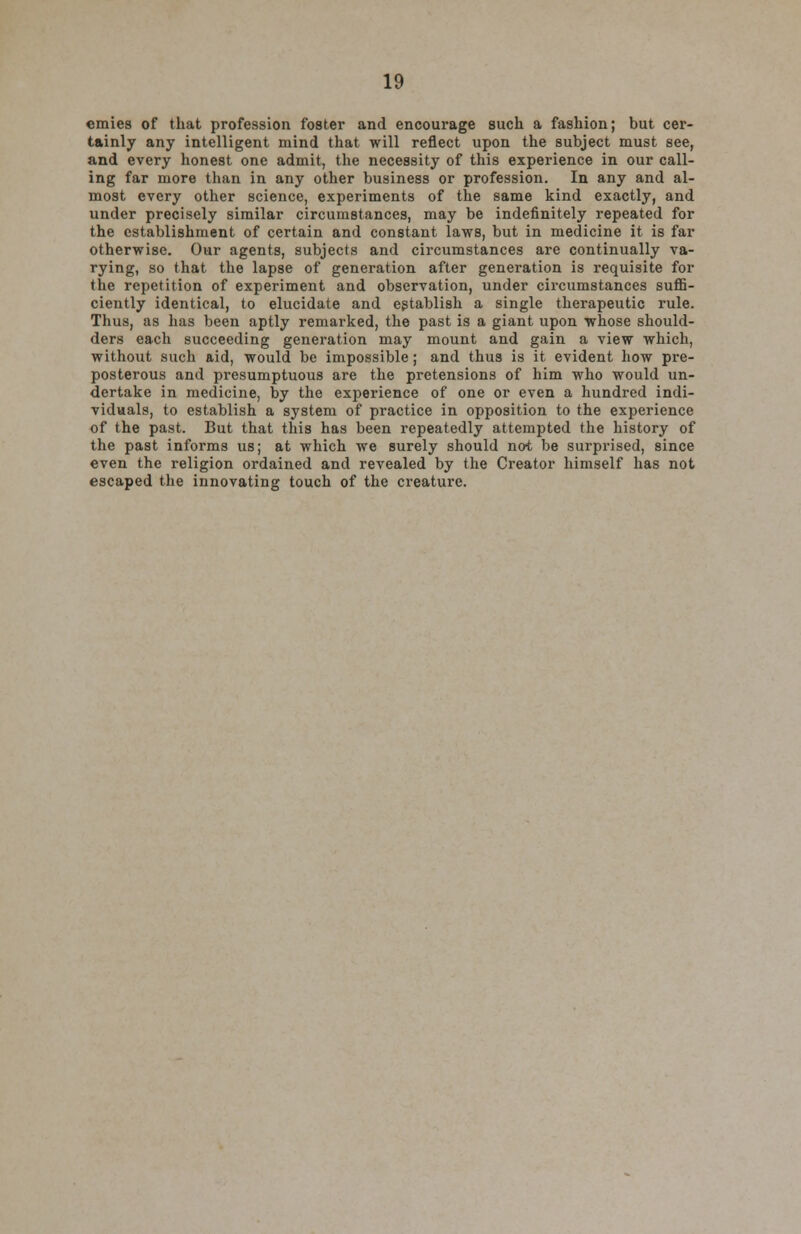 emies of that profession foster and encourage such a fashion; but cer- tainly any intelligent mind that will reflect upon the subject must see, and every honest one admit, the necessity of this experience in our call- ing far more than in any other business or profession. In any and al- most every other science, experiments of the same kind exactly, and under precisely similar circumstances, may be indefinitely repeated for the establishment of certain and constant laws, but in medicine it is far otherwise. Our agents, subjects and circumstances are continually va- rying, so that the lapse of generation after generation is requisite for the repetition of experiment and observation, under circumstances suffi- ciently identical, to elucidate and establish a single therapeutic rule. Thus, as has been aptly remarked, the past is a giant upon whose should- ders each succeeding generation may mount and gain a view which, without such aid, would be impossible; and thus is it evident how pre- posterous and presumptuous are the pretensions of him who would un- dertake in medicine, by the experience of one or even a hundred indi- viduals, to establish a system of practice in opposition to the experience of the past. But that this has been repeatedly attempted the history of the past informs us; at which we surely should not be surprised, since even the religion ordained and revealed by the Creator himself has not escaped the innovating touch of the creature.