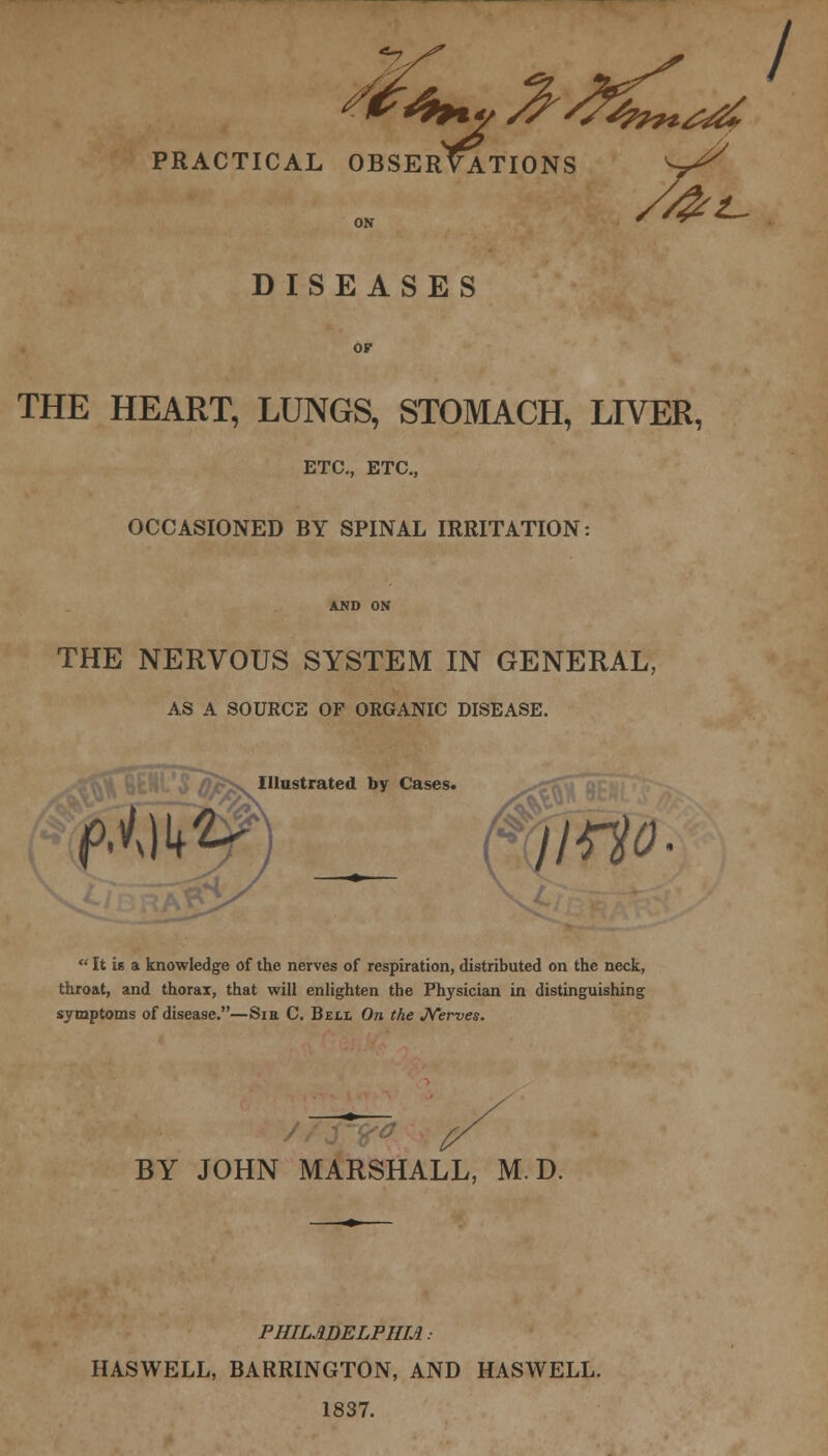 *7 PRACTICAL OBSERVATIONS S^ DISEASES or THE HEART, LUNGS, STOMACH, LIVER, ETC., ETC., OCCASIONED BY SPINAL IRRITATION: THE NERVOUS SYSTEM IN GENERAL, AS A SOURCE OF ORGANIC DISEASE. £v^ Illustrated by Cases.  It is a knowledge of the nerves of respiration, distributed on the neck, throat, and thorax, that will enlighten the Physician in distinguishing symptoms of disease.—Sin C. Beli On the Nerves. BY JOHN MARSHALL, M. D. PHILADELPHIA • HASWELL, BARRINGTON, AND HASWELL. 1837.