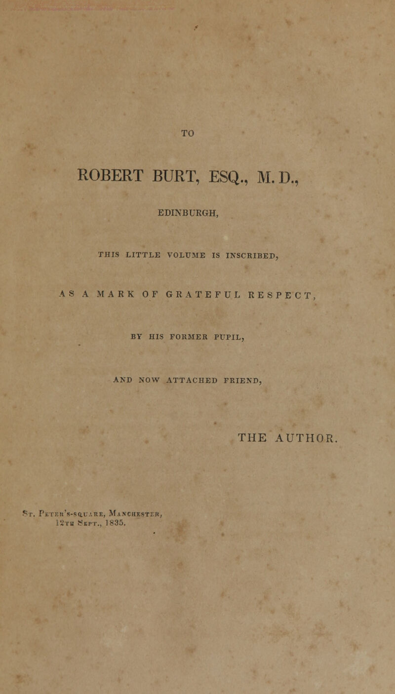 TO ROBERT BURT, ESQ., M.D., EDINBURGH, THIS LITTLE VOLUME IS INSCRIBED, AS A MARK OF GRATEFUL RESPECT, BY HIS FORMER PUPIL, AND NOW ATTACHED FRIEND, THE AUTHOR. St. PjETEtt's-SaUARE, MA.TCHESTr.n, IStb Sept., 1835.