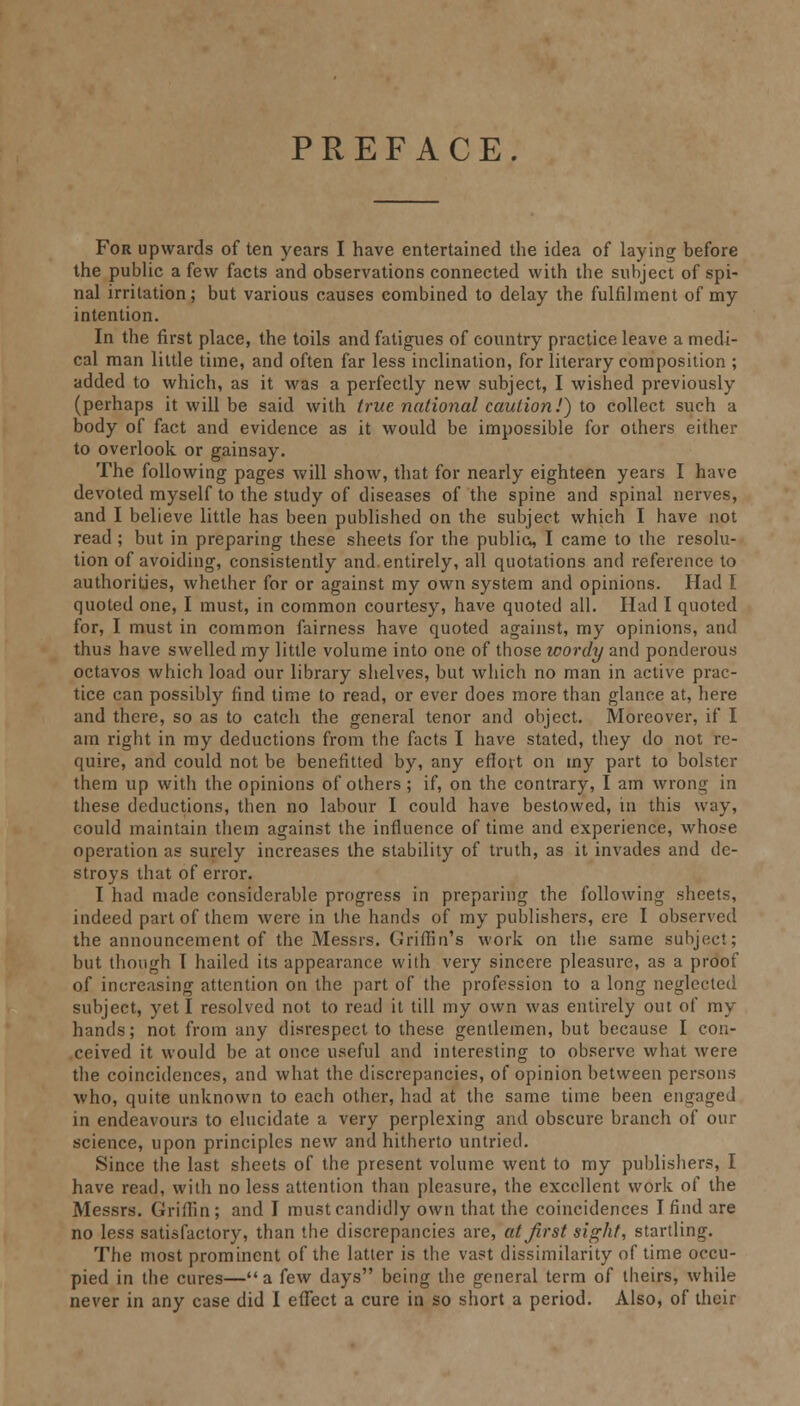 PREFACE. For upwards of ten years I have entertained the idea of laying before the public a few facts and observations connected with the subject of spi- nal irritation; but various causes combined to delay the fulfilment of my intention. In the first place, the toils and fatigues of country practice leave a medi- cal man little time, and often far less inclination, for literary composition ; added to which, as it was a perfectly new subject, I wished previously (perhaps it will be said with true national caution!) to collect such a body of fact and evidence as it would be impossible for others either to overlook or gainsay. The following pages will show, that for nearly eighteen years I have devoted myself to the study of diseases of the spine and spinal nerves, and I believe little has been published on the subject which I have not read; but in preparing these sheets for the public, I came to the resolu- tion of avoiding, consistently and. entirely, all quotations and reference to authorities, whether for or against my own system and opinions. Had I quoted one, I must, in common courtesy, have quoted all. Had I quoted for, I must in common fairness have quoted against, my opinions, and thus have swelled my little volume into one of those wordy and ponderous octavos which load our library shelves, but which no man in active prac- tice can possibly find time to read, or ever does more than glance at, here and there, so as to catch the general tenor and object. Moreover, if I am right in my deductions from the facts I have stated, they do not re- quire, and could not be benefitted by, any effort on my part to bolster them up with the opinions of others ; if, on the contrary, I am wrong in these deductions, then no labour I could have bestowed, in this way, could maintain them against the influence of time and experience, whose operation as surely increases the stability of truth, as it invades and de- stroys that of error. I had made considerable progress in preparing the following sheets, indeed part of them were in the hands of my publishers, ere I observed the announcement of the Messrs. Griffin's work on the same subject; but though T hailed its appearance with very sincere pleasure, as a proof of increasing attention on the part of the profession to a long neglected subject, yet I resolved not to read it till my own was entirely out of my hands; not from any disrespect to these gentlemen, but because I con- ceived it would be at once useful and interesting to observe what were the coincidences, and what the discrepancies, of opinion between persons who, quite unknown to each other, had at the same time been engaged in endeavours to elucidate a very perplexing and obscure branch of our science, upon principles new and hitherto untried. Since the last sheets of the present volume went to my publishers, I have read, with no less attention than pleasure, the excellent work of the Messrs. Griffin; and I must candidly own that the coincidences I find are no less satisfactory, than the discrepancies are, at first sight, startling. The most prominent of the latter is the vast dissimilarity of time occu- pied in the cures—a few days being the general term of theirs, while never in any case did I effect a cure in so short a period. Also, of their