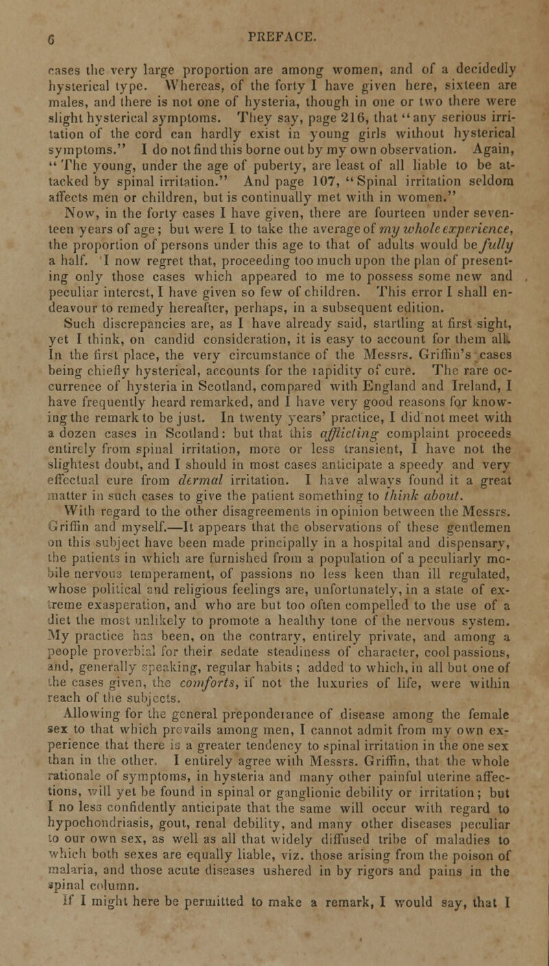 rases the very large proportion are among women, and of a decidedly hysterical type. Whereas, of the forty I have given here, sixteen are males, and there is not one of hysteria, though in one or two there were slight hysterical symptoms. They say, page 216, that any serious irri- tation of the cord can hardly exist in young girls without hysterical symptoms. I do not find this borne out by my own observation. Again,  The young, under the age of puberty, are least of all liable to be at- tacked by spinal irritation. And page 107, Spinal irritation seldom affects men or children, but is continually met with in women. Now, in the forty cases I have given, there are fourteen under seven- teen years of age; but were I to take the average of my whole experience, the proportion of persons under this age to that of adults would be fully a half. I now regret that, proceeding too much upon the plan of present- ing only those cases which appeared to me to possess some new and peculiar interest, I have given so few of children. This error I shall en- deavour to remedy hereafter, perhaps, in a subsequent edition. Such discrepancies are, as I have already said, startling at first sight, yet I think, on candid consideration, it is easy to account for them all. In the first place, the very circumstance of the Messrs. Griffin's cases being chiefly hysterical, accounts for the lapidity of cure. The rare oc- currence of hysteria in Scotland, compared with England and Ireland, I have frequently heard remarked, and I have very good reasons for know- ing the remark to be just. In twenty years' practice, I did not meet with a dozen cases in Scotland: but that this afflicting complaint proceeds entirely from spinal irritation, more or less transient, I have not the slightest doubt, and I should in most cases anticipate a speedy and very effectual cure from dermal irritation. I have always found it a great matter in such cases to give the patient something to think about. With regard to the other disagreements in opinion between the Messrs. Griffin and myself.—It appears that the observations of these gentlemen on this subject have been made principally in a hospital and dispensary, the patient.3 in which are furnished from a population of a peculiarly mo- bile nervous temperament, of passions no less keen than ill regulated, whose political and religious feelings are, unfortunately, in a state of ex- treme exasperation, and who are but too often compelled to the use of a diet the most unlikely to promote a healthy tone of the nervous system. My practice has been, on the contrary, entirely private, and among a people proverbial for their sedate steadiness of character, cool passions, and, generally speaking, regular habits ; added to which, in all but one of the cases given, the comforts, if not the luxuries of life, were within reach of the subjects. Allowing for the general preponderance of disease among the female sex to that which prevails among men, I cannot admit from my own ex- perience that there is a greater tendency to spinal irritation in the one sex than in the other, I entirely agree with Messrs. Griffin, that the whole rationale of symptoms, in hysteria and many other painful uterine affec- tions, will yet be found in spinal or ganglionic debility or irritation; but I no less confidently anticipate that the same will occur with regard to hypochondriasis, gout, renal debility, and many other diseases peculiar lo our own sex, as well as all that widely diffused tribe of maladies to which both sexes are equally liable, viz. those arising from the poison of malaria, and those acute diseases ushered in by rigors and pains in the spinal column. If I might here be permitted to make a remark, I would say, that I