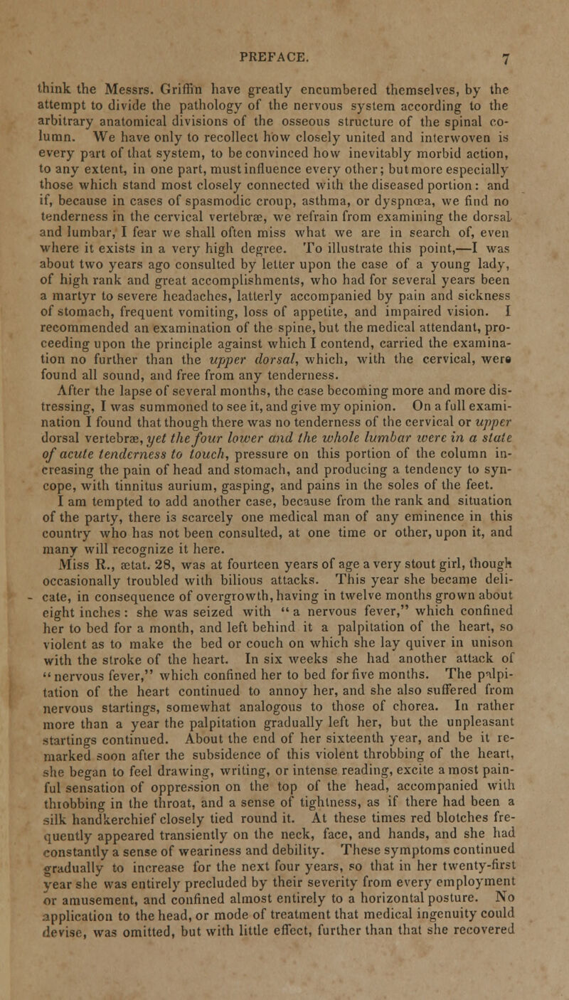 think the Messrs. Griffin have greatly encumbered themselves, by the attempt to divide the pathology of the nervous system according to the arbitrary anatomical divisions of the osseous structure of the spinal co- lumn. We have only to recollect how closely united and interwoven is every part of that system, to be convinced how inevitably morbid action, to any extent, in one part, must influence every other; but more especially those which stand most closely connected with the diseased portion: and if, because in cases of spasmodic croup, asthma, or dyspnoea, we find no tenderness in the cervical vertebrae, we refrain from examining the dorsal and lumbar, I fear we shall often miss what we are in search of, even where it exists in a very high degree. To illustrate this point,—I was about two years ago consulted by letter upon the case of a young lady, of high rank and great accomplishments, who had for several years been a martyr to severe headaches, latterly accompanied by pain and sickness of stomach, frequent vomiting, loss of appetite, and impaired vision. I recommended an examination of the spine, but the medical attendant, pro- ceeding upon the principle against which I contend, carried the examina- tion no further than the upper dorsal, which, with the cervical, were found all sound, and free from any tenderness. After the lapse of several months, the case becoming more and more dis- tressing, I was summoned to see it, and give my opinion. On a full exami- nation I found that though there was no tenderness of the cervical or upper dorsal vertebras, yet the four lower and the whole lumbar iverc in a stale of acute tenderness to touch, pressure on this portion of the column in- creasing the pain of head and stomach, and producing a tendency to syn- cope, with tinnitus aurium, gasping, and pains in the soles of the feet. I am tempted to add another case, because from the rank and situation of the party, there is scarcely one medical man of any eminence in this country who has not been consulted, at one time or other, upon it, and many will recognize it here. xMiss R., aetat. 28, was at fourteen years of age a very stout girl, though occasionally troubled with bilious attacks. This year she became deli- cate, in consequence of overgrowth, having in twelve months grown about eight inches: she was seized with  a nervous fever, which confined her to bed for a month, and left behind it a palpitation of the heart, so violent as to make the bed or couch on which she lay quiver in unison with the stroke of the heart. In six weeks she had another attack of  nervous fever, which confined her to bed for five months. The palpi- tation of the heart continued to annoy her, and she also suffered from nervous startings, somewhat analogous to those of chorea. In rather more than a year the palpitation gradually left her, but the unpleasant startings continued. About the end of her sixteenth year, and be it re- marked soon after the subsidence of this violent throbbing of the heart, she began to feel drawing, writing, or intense reading, excite a most pain- ful sensation of oppression on the top of the head, accompanied with throbbing in the throat, and a sense of tightness, as if there had been a silk handkerchief closely tied round it. At these times red blotches fre- quently appeared transiently on the neck, face, and hands, and she had constantly a sense of weariness and debility. These symptoms continued gradually to increase for the next four years, so that in her twenty-first year she was entirely precluded by their severity from every employment or amusement, and confined almost entirely to a horizontal posture. No application to the head, or mode of treatment that medical ingenuity could devise, was omitted, but with little effect, further than that she recovered