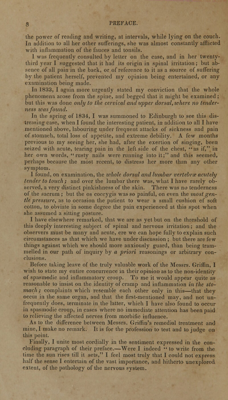 the power of reading and writing, at intervals, while lying on the couch. In addition to all her other sufferings, she was almost constantly afflicted with inflammation of the fauces and tonsils. 1 was frequently consulted by letter on the case, and in her twenty- third year I suggested that it had its origin in spinal irritation; but ab- sence of all pain in the back, or of reference to it as a source of suffering by the patient herself, prevented my opinion being entertained, or any examination being made. In 1833, I again more urgently stated my conviction that the whole phenomena arose from the spine, and begged that it might be examined; but this was done only to the cervical and upper dorsal, where no tender- ness was found. In the spring of 1834, I was summoned to Edinburgh to see this dis- tressing case, when I found the interesting patient, in addition to all I have mentioned above, labouring under frequent attacks of sickness and pain of stomach, total loss of appetite, and extreme debility. A few months previous to my seeing her, she had, after the exertion of singing, been seized with acute, tearing pain in the left side of the chest, as if, in her own words,  rusty nails were running into it; and this seemed, perhaps because the most recent, to distress her more than any other symptom. I found, on examination, the whole dorsal and lumbar vertebrae acutely tender to touch; and over the lumbar there was, what I have rarely ob- served, a very distinct pinkishness of the skin. There was no tenderness of the sacrum ; but the os coccygis was so painful, on even the most gen- tle pressure, as to occasion the patient to wear a small cushion of soft cotton, to obviate in some degree the pain experienced at this spot when she assumed a sitting posture. I have elsewhere remarked, that we are as yet but on the threshold of this deeply interesting subject of spinal and nervous irritation; and the observers must be many and acute, ere we can hope fully to explain such circumstances as that which we have under discussion ; but there are few things against which we should more anxiously guard, than being tram- melled in our path of inquiry by a priori reasonings or arbitrary con- clusions. Before taking leave of the truly valuable work of the Messrs. Griffin, I wish to state my entire concurrence in their opinion as to the non-identity of spasmodic and inflammatory croup. To me it would appear quite as reasonable to insist on the identity of cramp and inflammation in the sto- mach ; complaints which resemble each other only in this—that they occur in the same organ, and that the first-mentioned may, and not un- frequently does, terminate in the latter, which I have also found to occur in spasmodic croup, in cases where no immediate attention has been paid to relieving the affected nerves from morbific influence. As to the difference between Messrs. Griffin's remedial treatment ami mine, I make no remark. It is for the profession to test and to judge on this point. Finally, I unite most cordially in the sentiment expressed in the con- cluding paragraph of their preface.—Were I indeed  to write from the time the sun rises till it sets, I feel most truly that I could not express half the sense I entertain of the vast importance, and hitherto unexplored extent, of the pathology of the nervous system.