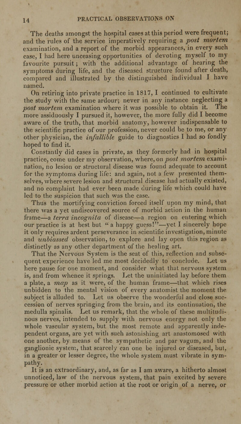 The deaths amongst the hospital cases at this period were frequent; and the rules of the service imperatively requiring a post mortem examination, and a report of the morbid appearances, in every such case, I had here unceasing opportunities of devoting myself to my favourite pursuit; with the additional advantage of hearing the symptoms during life, and the diseased structure found after death, compared and illustrated by the distinguished individual I have named. On retiring into private practice in 1S17, I continued to cultivate the study with the same ardour; never in any instance neglecting a post mortem examination where it was possible to obtain it. The more assiduously I pursued it, however, the more fully did I become aware of the truth, that morbid anatomy, however indispensable to the scientific practice of our profession, never could be to me, or any other physician, the infallible guide to diagnostics I had so fondly hoped to find it. Constantly did cases in private, as they formerly had in hospital practice, come under my observation, where, on post mortem exami- nation, no lesion or structural disease was found adequate to account for the symptoms during life: and again, not a few presented them- selves, where severe lesion and structural disease had actually existed, and no complaint had ever been made during life which could have led to the suspicion that such was the case. Thus the mortifying conviction forced itself upon my mind, that there was a yet undiscovered source of morbid action in the human frame—a terra incognita of disease—a region on entering which our practice is at best but  a happy guess!—yet I sincerely hope it only requires ardent perseverance in scientific investigation, minute and unbiassed observation, to explore and lay open this region as distinctly as any other department of the healing art. That the Nervous System is the seat of this, reflection and subse- quent experience have led me most decidedly to conclude. Let us here pause for one moment, and consider what that nervous system is, and from whence it springs. Let the uninitiated lay before them a plate, a map as it were, of the human frame—that which rises unbidden to the mental vision of every anatomist the moment the subject is alluded to. Let us observe the wonderful and close suc- cession of nerves springing from the brain, and its continuation, the medulla spinalis. Let us remark, that the whole of these multitudi- nous nerves, intended to supply with nervous energy not only the whole vascular system, but the most remote and apparently inde- pendent organs, are yet with such astonishing art anastomosed with one another, by means of the sympathetic and par vagum, and the ganglionic system, that scarcely can one be injured or diseased, but, in a greater or lesser degree, the whole system must vibrate in sym- pathy. It is an extraordinary, and, as far as I am aware, a hitherto almost unnoticed, law of the nervous system, that pain excited by severe pressure or other morbid action at the root or origin of a nerve, or