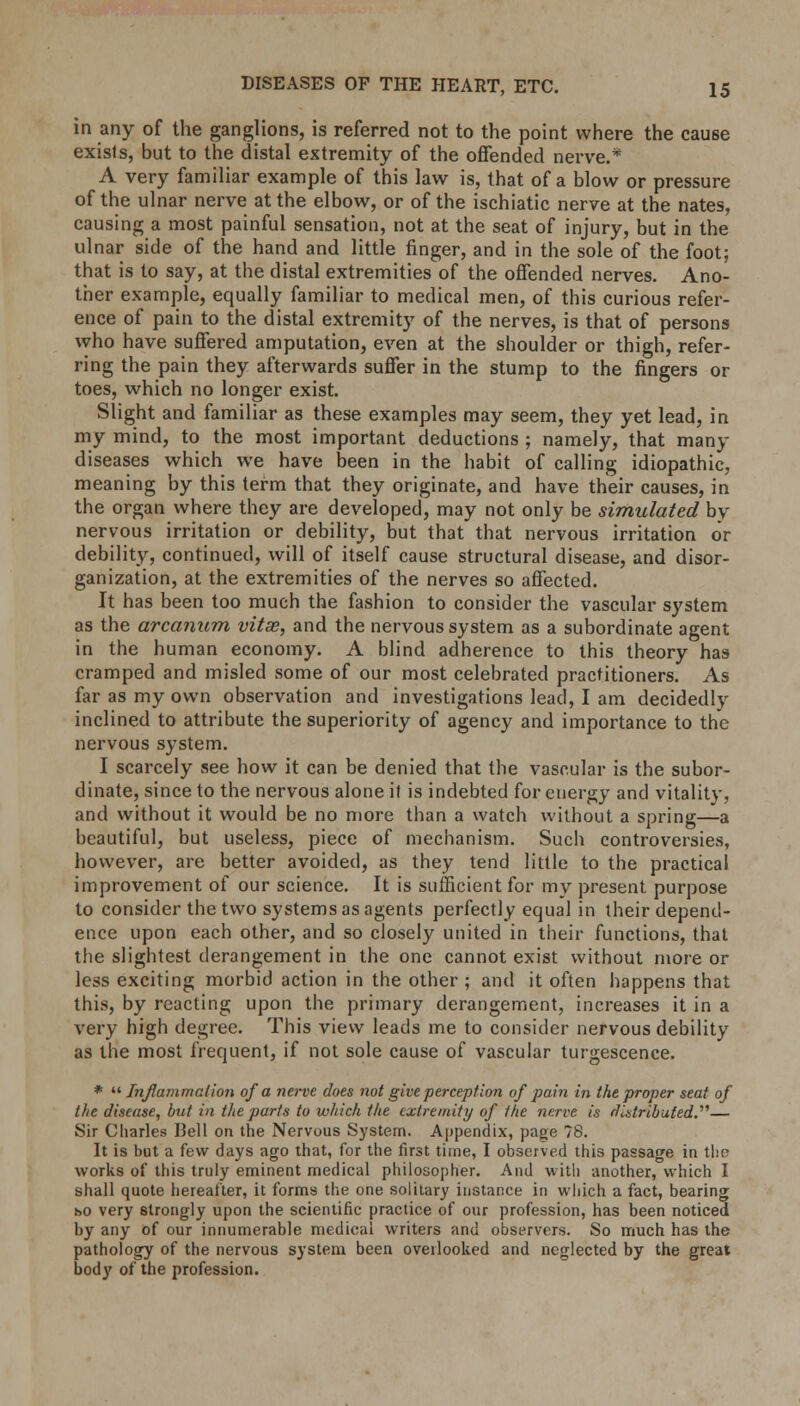 DISEASES OF THE HEART, ETC. IS in any of the ganglions, is referred not to the point where the cause exists, but to the distal extremity of the offended nerve.* A very familiar example of this law is, that of a blow or pressure of the ulnar nerve at the elbow, or of the ischiatic nerve at the nates, causing a most painful sensation, not at the seat of injury, but in the ulnar side of the hand and little finger, and in the sole of the foot; that is to say, at the distal extremities of the offended nerves. Ano- ther example, equally familiar to medical men, of this curious refer- ence of pain to the distal extremity of the nerves, is that of persons who have suffered amputation, even at the shoulder or thigh, refer- ring the pain they afterwards suffer in the stump to the fingers or toes, which no longer exist. Slight and familiar as these examples may seem, they yet lead, in my mind, to the most important deductions ; namely, that many diseases which we have been in the habit of calling idiopathic, meaning by this term that they originate, and have their causes, in the organ where they are developed, may not only be simulated by nervous irritation or debility, but that that nervous irritation or debility, continued, will of itself cause structural disease, and disor- ganization, at the extremities of the nerves so affected. It has been too much the fashion to consider the vascular system as the arcanum vitae, and the nervous system as a subordinate agent in the human economy. A blind adherence to this theory has cramped and misled some of our most celebrated practitioners. As far as my own observation and investigations lead, I am decidedly inclined to attribute the superiority of agency and importance to the nervous system. I scarcely see how it can be denied that the vascular is the subor- dinate, since to the nervous alone it is indebted for energy and vitality, and without it would be no more than a watch without a spring—a beautiful, but useless, piece of mechanism. Such controversies, however, are better avoided, as they tend little to the practical improvement of our science. It is sufficient for mv present purpose to consider the two systems as agents perfectly equal in their depend- ence upon each other, and so closely united in their functions, that the slightest derangement in the one cannot exist without more or less exciting morbid action in the other ; and it often happens that this, by reacting upon the primary derangement, increases it in a very high degree. This view leads me to consider nervous debility as the most frequent, if not sole cause of vascular turgescence. *  Inflammation of a nerve does not give perception of pain in the proper seat of the disease, but in the parts to which the extremity of the nerve is distributed.— Sir Charles Bell on the Nervous System. Appendix, page 78. It is but a few days ago that, for the first time, I observed this passage in the works of this truly eminent medical philosopher. And with another, which I shall quote hereafter, it forms the one solitary instance in which a fact, bearing ho very 6trongly upon the scientific practice of our profession, has been noticed by any of our innumerable medical writers and observers. So much has the pathology of the nervous system been oveilooked and neglected by the great body of the profession.