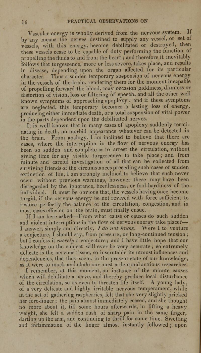 Vascular energy is wholly derived from the nervous system. If by any means the nerves destined to supply any vessel, or set of vessels, with this energy, become debilitated or destroyed, then these vessels cease to be capable of duty performing the function of propelling the fluids to and from the heart; and therefore it inevitably follows that turgescence, more or less severe, takes place, and results in disease, depending upon the organ affected for its particular character. Thus a sudden temporary suspension of nervous energy in the vessels of the brain, rendering them for the moment incapable of propelling forward the blood, may occasion giddiness, dimness or distortion of vision, loss or faltering of speech, and all the other well known symptoms of approaching apoplexy j and if these symptoms are neglected, this temporary becomes a lasting loss of energy, producing either immediate death, or a total suspension of vital power in the parts dependent upon the debilitated nerves. It is well known that in many cases of apoplexy suddenly termi- nating in death, no morbid appearance whatever can be detected in the brain. From analogy, I am inclined to believe that there are cases, where the interruption in the flow of nervous energy has been so sudden and complete as to arrest the circulation, without giving time for any visible turgescence to take place; and from minute and careful investigation of all that can be collected from surviving friends of the circumstances preceding such cases of sudden extinction of life, I am strongly inclined to believe that such never occur without previous warnings, however these may have been disregarded by the ignorance, heedlessness, or fool-hardiness of the individual. It must be obvious that, the vessels having once become turgid, if the nervous energy be not revived with force sufficient to restore perfectly the balance of the circulation, congestion, and in most cases effusion on the brain, must finally ensue. If I am here asked—From what cause or causes do such sudden and violent interruptions in the flow of nervous energy take place?— I answer, simply and directly, I do not know. Were I to venture a conjecture, I should say, from pressure, or long-continued tension; but I confess it merely a conjecture; and I have little hope that our knowledge on the subject will ever be very accurate; so extremely delicate is the nervous tissue, so inscrutable its utmost influences and dependencies, that they seem, in the present state of our knowledge, as it were to mock and elude our most ardent and anxious researches. I remember, at this moment, an instance of the minute causes which will debilitate a nerve, and thereby produce local disturbance of the circulation, so as even to threaten life itself. A young lady, of a very delicate and highly irritable nervous temperament, while in the act of gathering raspberries, felt that she very slightly pricked her fore-finger; the pain almost immediately ceased, and she thought no more about it, till some hours afterwards, in lifting a heavy weight, she felt a sudden rush of sharp pain in the same finger, darting up the arm, and continuing to thrill for some time. Swelling and inflammation of the finger almost instantly followed ; upon