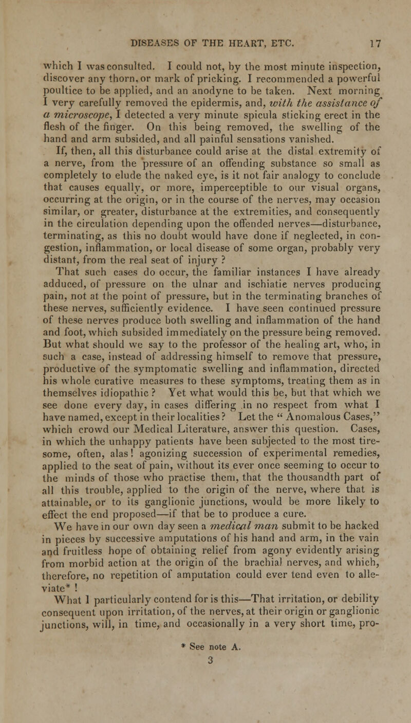 which I was consulted. I could not, hy the most minute inspection, discover any thorn, or mark of pricking. I recommended a powerful poultice to be applied, and an anodyne to be taken. Next morning I very carefully removed the epidermis, and, with the assistance of a microscope, I detected a A^ery minute spicula sticking erect in the flesh of the finger. On this being removed, the swelling of the hand and arm subsided, and all painful sensations vanished. If, then, all this disturbance could arise at the distal extremity of a nerve, from the pressure of an offending substance so small as completely to elude the naked eye, is it not fair analogy to conclude that causes equally, or more, imperceptible to our visual organs, occurring at the origin, or in the course of the nerves, may occasion similar, or greater, disturbance at the extremities, and consequently in the circulation depending upon the offended nerves—disturbance, terminating, as this no doubt would have done if neglected, in con- gestion, inflammation, or local disease of some organ, probably very distant, from the real seat of injury ? That such cases do occur, the familiar instances I have already adduced, of pressure on the ulnar and ischiatie nerves producing pain, not at the point of pressure, but in the terminating branches of these nerves, sufficiently evidence. I have seen continued pressure of these nerves produce both swelling and inflammation of the hand and foot, which subsided immediately on the pressure being removed. But what should we say to the professor of the healing art, who, in such a case, instead of addressing himself to remove that pressure, productive of the symptomatic swelling and inflammation, directed his whole curative measures to these symptoms, treating them as in themselves idiopathic ? Yet what would this be, but that which we see done every day, in cases differing in no respect from what I have named, except in their localities ? Let the  Anomalous Cases, which crowd our Medical Literature, answer this question. Cases, in which the unhappy patients have been subjected to the most tire- some, often, alas! agonizing succession of experimental remedies, applied to the seat of pain, without its ever once seeming to occur to the minds of those who practise them, that the thousandth part of all this trouble, applied to the origin of the nerve, where that is attainable, or to its ganglionic junctions, would be more likely to effect the end proposed—if that be to produce a cure. We have in our own day seen a medical man submit to be hacked in pieces by successive amputations of his hand and arm, in the vain and fruitless hope of obtaining relief from agony evidently arising from morbid action at the origin of the brachial nerves, and which, therefore, no repetition of amputation could ever tend even to alle- viate* ! What 1 particularly contend for is this—That irritation, or debility consequent upon irritation, of the nerves, at their origin or ganglionic junctions, will, in time, and occasionally in a very short time, pro- * See note A. 3