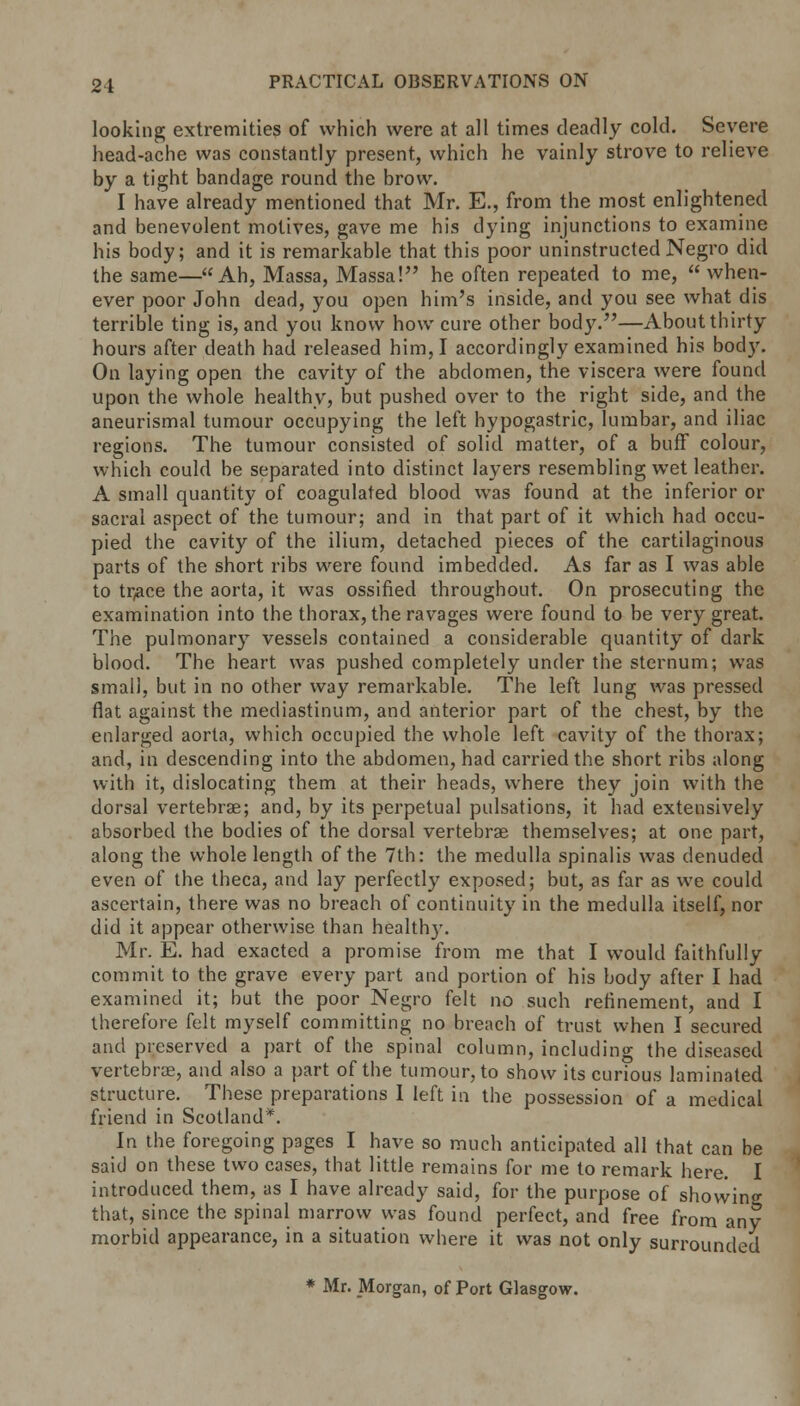 looking extremities of which were at all times deadly cold. Severe head-ache was constantly present, which he vainly strove to relieve by a tight bandage round the brow. I have already mentioned that Mr. E., from the most enlightened and benevolent motives, gave me his dying injunctions to examine his body; and it is remarkable that this poor uninstructedNegro did the same—Ah, Massa, Massa! he often repeated to me,  when- ever poor John dead, you open him's inside, and you see what dis terrible ting is, and you know how cure other body.—About thirty hours after death had released him, I accordingly examined his body. On laying open the cavity of the abdomen, the viscera were found upon the whole healthy, but pushed over to the right side, and the aneurismal tumour occupying the left hypogastric, lumbar, and iliac regions. The tumour consisted of solid matter, of a buff colour, which could be separated into distinct layers resembling wet leather. A small quantity of coagulated blood was found at the inferior or sacral aspect of the tumour; and in that part of it which had occu- pied the cavity of the ilium, detached pieces of the cartilaginous parts of the short ribs were found imbedded. As far as I was able to tr,ace the aorta, it was ossified throughout. On prosecuting the examination into the thorax, the ravages were found to be very great. The pulmonary vessels contained a considerable quantity of dark blood. The heart was pushed completely under the sternum; was small, but in no other way remarkable. The left lung was pressed flat against the mediastinum, and anterior part of the chest, by the enlarged aorta, which occupied the whole left cavity of the thorax; and, in descending into the abdomen, had carried the short ribs along with it, dislocating them at their heads, where they join with the dorsal vertebrae; and, by its perpetual pulsations, it had extensively absorbed the bodies of the dorsal vertebras themselves; at one part, along the whole length of the 7th: the medulla spinalis was denuded even of the theca, and lay perfectly exposed; but, as far as we could ascertain, there was no breach of continuity in the medulla itself, nor did it appear otherwise than health}'. Mr. E. had exacted a promise from me that I would faithfully commit to the grave every part and portion of his body after I had examined it; but the poor Negro felt no such refinement, and I therefore felt myself committing no breach of trust when I secured and preserved a part of the spinal column, including the diseased vertebrae, and also a part of the tumour, to show its curious laminated structure. These preparations 1 left in the possession of a medical friend in Scotland*. In the foregoing pages I have so much anticipated all that can be said on these two cases, that little remains for me to remark here. I introduced them, as I have already said, for the purpose of showing that, since the spinal marrow was found perfect, and free from any morbid appearance, in a situation where it was not only surrounded * Mr. Morgan, of Port Glasgow.