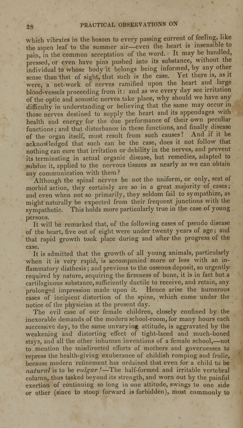 which vibrates in the bosom to every passing current of feeling, like the aspen leaf to the summer air—even the heart is insensible to pain, in the common acceptation of the word. It may be handled, pressed, or even have pins pushed into its substance, without the individual to whose body it belongs being informed, by any other sense than that of sight, that such is the case. Yet there is, as it were, a net-work of nerves ramified upon the heart and large blood-vessels proceeding from it: and as we every day see irritation of the optic and acoustic nerves take place, why should we have any difficulty in understanding or believing that the same may occur in those nerves destined to supply the heart and its appendages with health and energy for the due performance of their own peculiar functions; and that disturbance in these functions, and finally disease of the organ itself, must result from such causes! And if it be acknowledged that such can be the case, does it not follow that nothing can cure that irritation or debility in the nerves, and prevent its terminating in actual organic disease, but remedies, adapted to subdue it, applied to the nervous tissues as nearly as we can obtain any communication with them? Although the spinal nerves be not the uniform, or only, seat of morbid action, they certainly are so in a great majority of cases; and even when not so primarily, they seldom fail to sympathize, as might naturally be expected from their frequent junctions with the sympathetic. This holds more particularly true in the case of young persons. It will be remarked that, of the following cases of pseudo disease of the heart, five out of eight were under twenty years of age; and that rapid growth took place during and after the progress of the case. It is admitted that the growth of all young animals, particularly when it is very rapid, is accompanied more or less with an in- flammatory diathesis; and previous to the osseous deposit, so urgently required by nature, acquiring the firmness of bone, it is in fact but a cartilaginous substance, sufficiently ductile to receive, and retain, any prolonged impression made upon it. Hence arise the numerous cases of incipient distortion of the spine, which come under the notice of the physician at the present day. The evil case of our female children, closely confined by the inexorable demands of the modern school-room, for many hours each successive day, to the same unvarying attitude, is aggravated by the weakening and distorting effect of tight-laced and much-boned stays, and all the other inhuman inventions of a female school,—not to mention the misdirected efforts of mothers and governesses to repress the health-giving exuberance of childish romping and frolic, because modern refinement has ordained that even for a child to be natural is to be vulgar !—The half-formed and irritable vertebral column, thus tasked beyond its strength, and worn out by the painful exertion of continuing so long in one attitude, swings to one side or other (since to stoop forward is forbidden), most commonly to