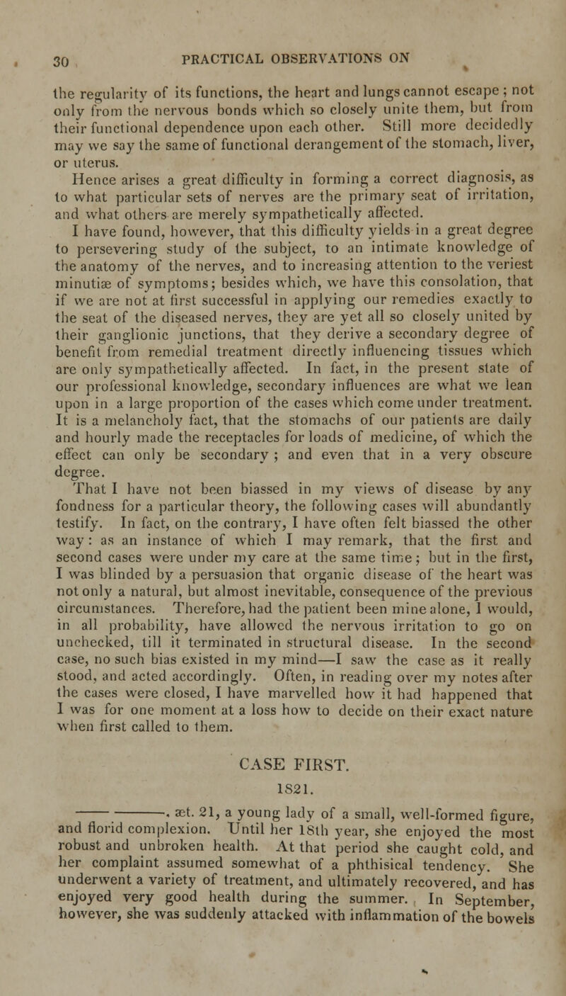 the regularity of its functions, the heart and lungs cannot escape ; not only from the nervous bonds which so closely unite them, but from their functional dependence upon each other. Still more decidedly may we say the same of functional derangement of the stomach, liver, or uterus. Hence arises a great difficulty in forming a correct diagnosis, as to what particular sets of nerves are the primary seat of irritation, and what others are merely sympathetically affected. I have found, however, that this difficulty yields in a great degree to persevering study of the subject, to an intimate knowledge of the anatomy of the nerves, and to increasing attention to the veriest minutiae of symptoms; besides which, we have this consolation, that if we are not at first successful in applying our remedies exactly to the seat of the diseased nerves, they are yet all so closely united by their ganglionic junctions, that they derive a secondary degree of benefit from remedial treatment directly influencing tissues which are only sympathetically affected. In fact, in the present state of our professional knowledge, secondary influences are what we lean upon in a large proportion of the cases which come under treatment. It is a melancholy fact, that the stomachs of our patients are daily and hourly made the receptacles for loads of medicine, of which the effect can only be secondary ; and even that in a very obscure degree. That I have not been biassed in my views of disease by an)'' fondness for a particular theory, the following cases will abundantly testify. In fact, on the contrary, I have often felt biassed the other way : as an instance of which I may remark, that the first and second cases were under my care at the same time; but in the first, I was blinded by a persuasion that organic disease of the heart was not only a natural, but almost inevitable, consequence of the previous circumstances. Therefore, had the patient been mine alone, 1 would, in all probability, have allowed the nervous irritation to go on unchecked, till it terminated in structural disease. In the second case, no such bias existed in my mind—I saw the case as it really stood, and acted accordingly. Often, in reading over my notes after the cases were closed, I have marvelled how it had happened that I was for one moment at a loss how to decide on their exact nature when first called to them. CASE FIRST. 1821. • »t. 21, a young lady of a small, well-formed figure, and florid complexion. Until her 18th year, she enjoyed the most robust and unbroken health. At that period she caught cold, and her complaint assumed somewhat of a phthisical tendency. She underwent a variety of treatment, and ultimately recovered, and has enjoyed very good health during the summer. In September, however, she was suddenly attacked with inflammation of the bowels