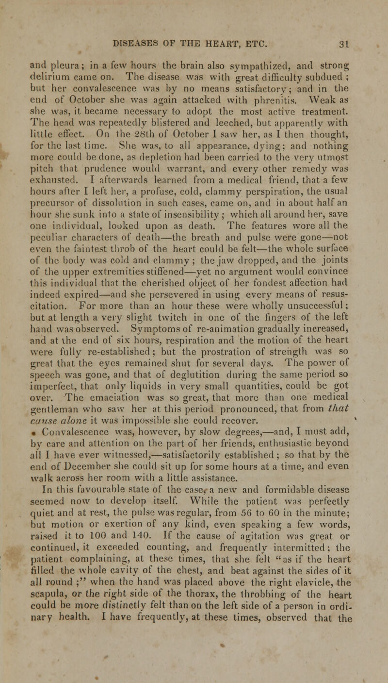 and pleura; in a few hours the brain also sympathized, and strong delirium came on. The disease was with great difficulty subdued ; but her convalescence was by no means satisfactory; and in the end of October she was again attacked with phrenitis. Weak as she was, it became necessary to adopt the most active treatment. The head was repeatedly blistered and leeched, but apparently with little effect. On the 28th of October I saw her, as I then thought, for the last time. She was, to all appearance, dying; and nothing more could be done, as depletion had been carried to the very utmost pitch that prudence would warrant, and every other remedy was exhausted. I afterwards learned from a medical friend, that a few hours after I left her, a profuse, cold, clammy perspiration, the usual precursor of dissolution in such cases, came on, and in about half an hour she sunk into a state of insensibility ; which all around her, save one individual, looked upon as death. The features wore all the peculiar characters of death—the breath and pulse were gone—not even the faintest throb of the heart could be felt—the whole surface of the body was cold and clammy; the jaw dropped, and the joints of the upper extremities stiffened—yet no argument would convince this individual that the cherished object of her fondest affection had indeed expired—and she persevered in using every means of resus- citation. For more than an hour these were wholly unsuccessful; but at length a very slight twitch in one of the fingers of the left hand was observed. Symptoms of re-animation gradually increased, and at the end of six hours, respiration and the motion of the heart were fully re-established ; but the prostration of strength was so great that the eyes remained shut for several days. The power of speech was gone, and that of deglutition during the same period so imperfect, that only liquids in very small quantities, could be got over. The emaciation was so great, that more than one medical gentleman who saw her at this period pronounced, that from that cause alone it was impossible she could recover. • Convalescence was, however, by slow degrees,—and, I must add, by care and attention on the part of her friends, enthusiastic beyond all I have ever witnessed,—satisfactorily established; so that by the end of December she could sit up for some hours at a time, and even walk across her room with a little assistance. In this favourable state of the case, a new and formidable disease seemed now to develop itself. While the patient was perfectly quiet and at rest, the pulse was regular, from 56 to 60 in the minute; but motion or exertion of any kind, even speaking a few words, raised it to 100 and 140. If the cause of agitation was great or continued, it exceeded counting, and frequently intermitted; the patient complaining, at these times, that she felt as if the heart filled the whole cavity of the chest, and beat against the sides of it all round ; when the hand was placed above the right clavicle, the scapula, or the right side of the thorax, the throbbing of the heart could be more distinctly felt than on the left side of a person in ordi- nary health. I have frequently, at these times, observed that the