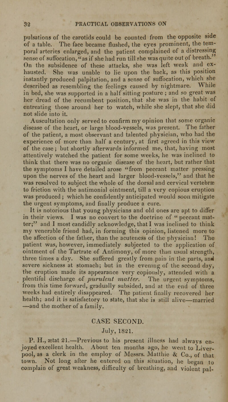 pulsations of the carotids could be counted from the opposite side of a table. The face became flushed, the eyes prominent, the tem- poral arteries enlarged, and the patient complained of a distressing sense of suffocation, as if she had run till she was quite out of breath. On the subsidence of these attacks, she was left weak and ex- hausted. She was unable to lie upon the back, as this position instantly produced palpitation, and a sense of suffocation, which she described as resembling the feelings caused by nightmare. While in bed, she was supported in a half sitting posture ; and so great was her dread of the recumbent position, that she was in the habit of entreating those around her to watch, while she slept, that she did not slide into it. Auscultation only served to confirm my opinion that some organic disease of the heart, or large blood-vessels, was present. The father of the patient, a most observant and talented physician, who had the experience of more than half a century, at first agreed in this view of the case; but shortly afterwards informed me, that, having most attentively watched the patient for some weeks, he was inclined to think that there was no organic disease of the heart, but rather that the symptoms I have detailed arose from peccant matter pressing upon the nerves of the heart and larger blood-vessels, and that he was resolved to subject the whole of the dorsal and cervical vertebrae to friction with the antimonial ointment, till a very copious eruption was produced; which he confidently anticipated would soon mitigate the urgent symptoms, and finally produce a cure. It is notorious that young physicians and old ones are apt to differ in their views. I was no convert to the doctrine of  peccant mat- ter; and I most candidly acknowledge, that I was inclined to think my venerable friend had, in forming this opinion, listened more to the affection of the father, than the acuteness of the physician! The patient was, however, immediately subjected to the application of ointment of the Tartrate of Antimony, of more than usual strength, three times a day. She suffered greatly from pain in the parts, anil severe sickness at stomach; but in the evening of the second day, the eruption made its appearance very copiously, attended with a plentiful discharge of purulent matter. The urgent symptoms, from this time forward, gradually subsided, and at the end of three weeks had entirely disappeared. The patient finally recovered her health; and it is satisfactory to state, that she is still alive—married —and the mother of a family. CASE SECOND. July, 1S21. P. H., aetat 21.—Previous to his present illness had always en- joyed excellent health. About ten months ago, he went to Liver- pool, as a clerk in the employ of Messrs. Matthie & Co., of that town. Not long after he entered on this situation, he began to complain of great weakness, difficulty of breathing, and violent pal-