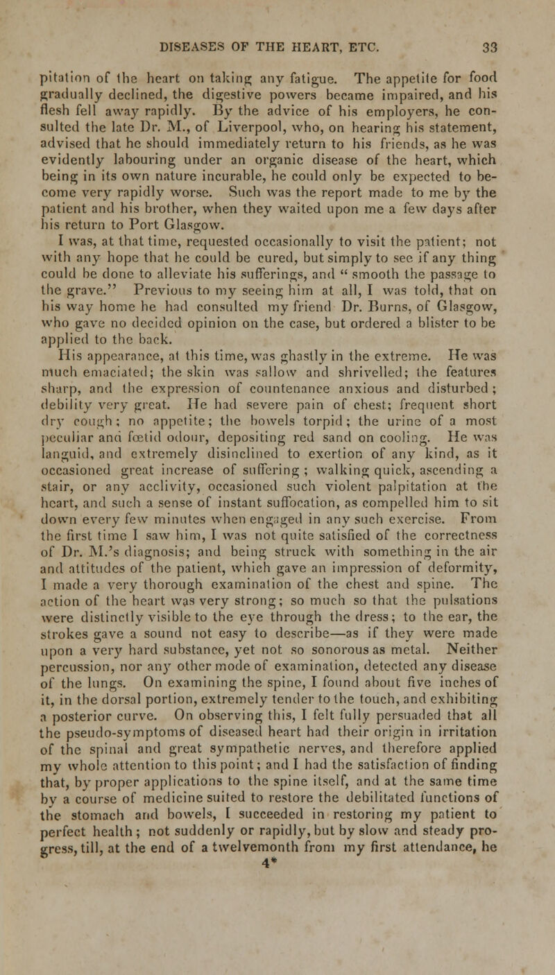 pitation of the heart on taking any fatigue. The appetite for food gradually declined, the digestive powers became impaired, and his flesh fell away rapidly. By the advice of his employers, he con- sulted the late Dr. M., of Liverpool, who, on hearing his statement, advised that he should immediately return to his friends, as he was evidently labouring under an organic disease of the heart, which being in its own nature incurable, he could only be expected to be- come very rapidly worse. Such was the report made to me by the patient and his brother, when they waited upon me a few days after his return to Port Glasgow. I was, at that time, requested occasionally to visit the patient; not with any hope that he could be cured, but simply to see if any thing could be done to alleviate his sufferings, and  smooth the passage to the grave. Previous to my seeing him at all, I was told, that on his way home he had consulted my friend Dr. Burns, of Glasgow, who gave no decided opinion on the case, but ordered a blister to be applied to the back. His appearance, at this time, was ghastly in the extreme. He was much emaciated; the skin was sallow and shrivelled; the features sharp, and the expression of countenance anxious and disturbed ; debility very great. He had severe pain of chest; frequent short dry cough; no appetite; the bowels torpid; the urine of a most peculiar and foetid odour, depositing red sand on cooling. He was languid, and extremely disinclined to exertion of any kind, as it occasioned great increase of suffering ; walking quick, ascending a stair, or any acclivity, occasioned such violent palpitation at the heart, and such a sense of instant suffocation, as compelled him to sit down every few minutes when engaged in any such exercise. From the first time I saw him, I was not quite satisfied of the correctness of Dr. M.'s diagnosis; and being struck with something in the air and attitudes of the patient, which gave an impression of deformity, I made a very thorough examination of the chest and spine. The action of the heart was very strong; so much so that the pulsations were distinctly visible to the eye through the dress; to the ear, the strokes gave a sound not easy to describe—as if they were made upon a very hard substance, yet not so sonorous as metal. Neither percussion, nor any other mode of examination, detected any disease of the lungs. On examining the spine, I found about five inches of it, in the dorsal portion, extremely tender to the touch, and exhibiting a posterior curve. On observing this, I felt fully persuaded that all the pseudo-symptoms of diseased heart had their origin in irritation of the spinal and great sympathetic nerves, and therefore applied mv whole attention to this point; and I had the satisfaction of finding that, by proper applications to the spine itself, and at the same time bv a course of medicine suited to restore the debilitated functions of the stomach and bowels, I succeeded in restoring my patient to perfect health ; not suddenly or rapidly, but by slow and steady pro- gress, till, at the end of a twelvemonth from my first attendance, he 4*