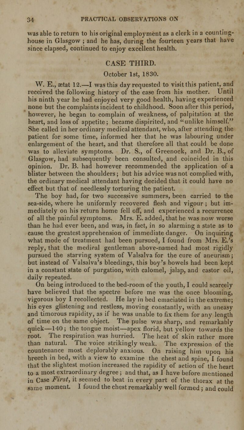 was able to return to his original employment as a clerk in a counting- house in Glasgow ; and he has, during the fourteen years that have since elapsed, continued to enjoy excellent health. CASE THIRD. October 1st, 1830. W. E., aetat 12.—I was this day requested to visit this patient, and received the following history of the case from his mother. Until his ninth year he had enjoyed very good health, having experienced none but the complaints incident to childhood. Soon after this period, however, he began to complain of weakness, of palpitation at the heart, and loss of appetite; became dispirited, and unlike himself. She called in her ordinary medical attendant, who, after attending the patient for some time, informed her that he was labouring under enlargement of the heart, and that therefore all that could be clone was to alleviate symptoms. Dr. S., of Greenock, and Dr. B., of Glasgow, had subsequently been consulted, and coincided in this opinion. Dr. B. had however recommended the application of a blister between the shoulders; but his advice was not complied with, the ordinary medical attendant having decided that it could have no effect but that of needlessly torturing the patient. The boy had, for two successive summers, been carried to the sea-side, where he uniformly recovered flesh and vigour ; but im- mediately on his return home fell off, and experienced a recurrence of all the painful symptoms. Mrs. E. added, that he was now worse than he had ever been, and was, in fact, in so alarming a state as to cause the greatest apprehension of immediate danger. On inquiring what mode of treatment had been pursued, I found from Mrs. E.'s reply, that the medical gentleman above-named had most rigidly pursued the starving system of Valsalva for the cure of aneurism; but instead of Valsalva's bleedings, this boy's bowels had been kept in a constant state of purgation, with calomel, jalap, and castor oil, daily repeated. On being introduced to the bed-room of the youth, I could scarcely have believed that the spectre before me was the once blooming, vigorous boy I recollected. He lay in bed emaciated in the extreme; his eyes glistening and restless, moving constantly, with an uneasy and timorous rapidity, as if he was unable to fix them for any length of time on the same object. The pulse was sharp, and remarkably quick—140; the tongue moist—apex florid, but yellow towards the root. The respiration was hurried. The heat of skin rather more than natural. The voice strikingly weak. The expression of the countenance most deplorably anxious. On raising him upon his breech in bed, with a view to examine the chest and spine, I found that the slightest motion increased the rapidity of action of the heart to a most extraordinary degree; and that, as I have before mentioned in Case First, it seemed to beat in every part of the thorax at the same moment. I found the chest remarkably well formed; and could