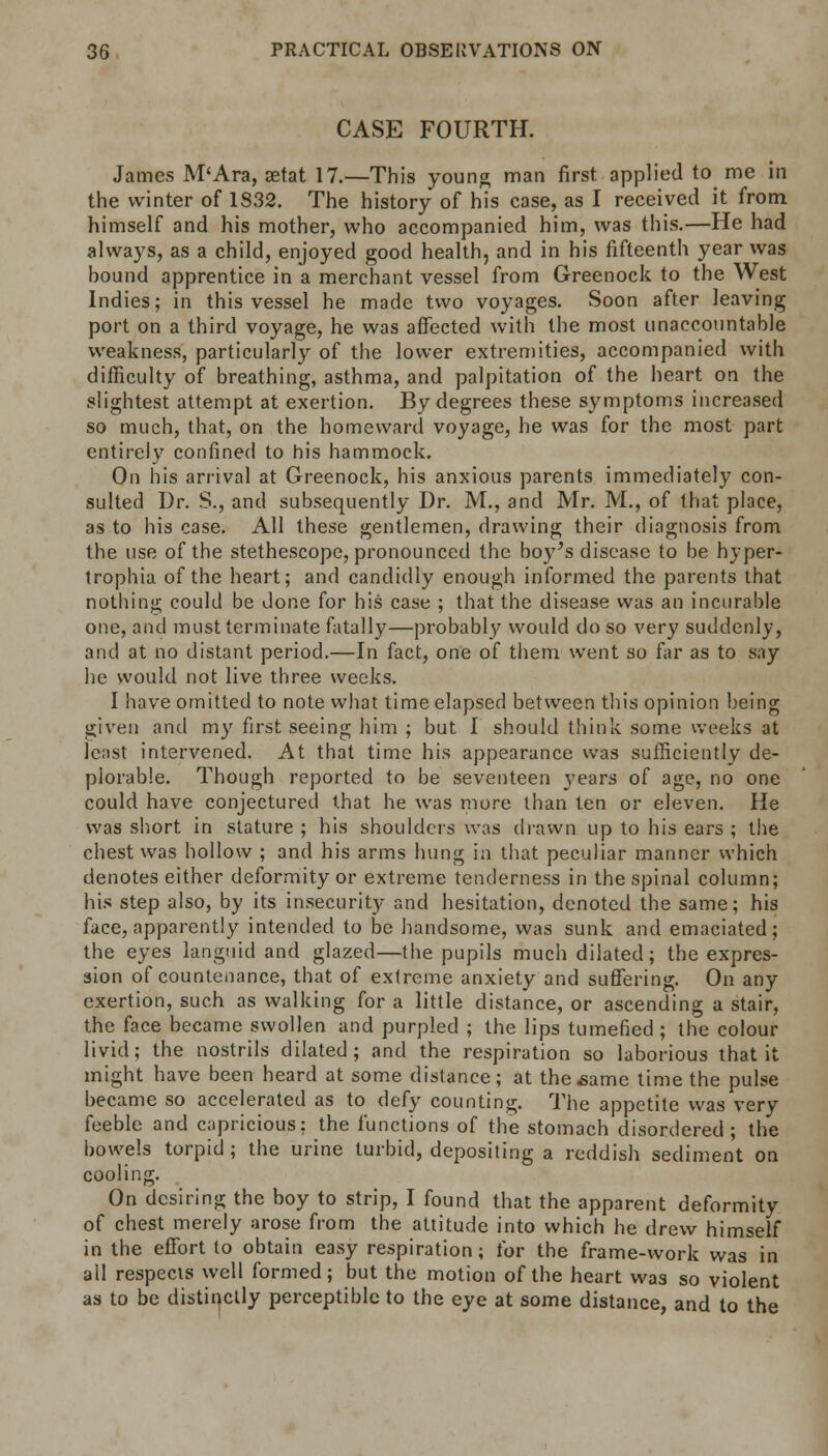 CASE FOURTH. James M'Ara, aetat 17.—This young man first applied to me in the winter of 1832. The history of his case, as I received it from himself and his mother, who accompanied him, was this.—He had always, as a child, enjoyed good health, and in his fifteenth year was hound apprentice in a merchant vessel from Greenock to the West Indies; in this vessel he made two voyages. Soon after leaving port on a third voyage, he was affected with the most unaccountable weakness, particularly of the lower extremities, accompanied with difficulty of breathing, asthma, and palpitation of the heart on the slightest attempt at exertion. By degrees these symptoms increased so much, that, on the homeward voyage, he was for the most part entirely confined to his hammock. On his arrival at Greenock, his anxious parents immediately con- sulted Dr. S., and subsequently Dr. M., and Mr. M., of that place, as to his case. All these gentlemen, drawing their diagnosis from the use of the stethescope, pronounced the boy's disease to be hyper- trophia of the heart; and candidly enough informed the parents that nothing could be done for his case ; that the disease was an incurable one, and must terminate fatally—probably would do so very suddenly, and at no distant period.—In fact, one of them went so far as to say he would not live three weeks. I have omitted to note what time elapsed between this opinion being given and my first seeing him ; but I should think some weeks at least intervened. At that time his appearance was sufficiently de- plorable. Though reported to be seventeen years of age, no one could have conjectured that he was more than ten or eleven. He was short in stature ; his shoulders was drawn up to his ears ; the chest was hollow ; and his arms hung in that peculiar manner which denotes either deformity or extreme tenderness in the spinal column; his step also, by its insecurity and hesitation, denoted the same; his face, apparently intended to be handsome, was sunk and emaciated; the eyes languid and glazed—the pupils much dilated; the expres- sion of countenance, that of extreme anxiety and suffering. On any exertion, such as walking for a little distance, or ascending a stair, the face became swollen and purpled ; the lips tumefied ; the colour livid; the nostrils dilated; and the respiration so laborious that it might have been heard at some distance; at the .same time the pulse became so accelerated as to defy counting. The appetite was very feeble and capricious: the functions of the stomach disordered; the bowels torpid ; the urine turbid, depositing a reddish sediment on cooling. On desiring the boy to strip, I found that the apparent deformity of chest merely arose from the attitude into which he drew himself in the effort to obtain easy respiration; for the frame-work was in ail respects well formed; but the motion of the heart was so violent as to be distinctly perceptible to the eye at some distance, and to the