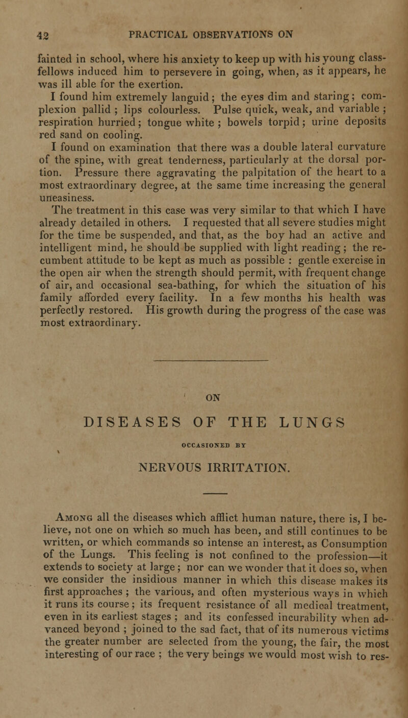 fainted in school, where his anxiety to keep up with his young class- fellows induced him to persevere in going, when, as it appears, he was ill able for the exertion. I found him extremely languid; the eyes dim and staring; com- plexion pallid ; lips colourless. Pulse quick, weak, and variable ; respiration hurried; tongue white ; bowels torpid; urine deposits red sand on cooling. I found on examination that there was a double lateral curvature of the spine, with great tenderness, particularly at the dorsal por- tion. Pressure there aggravating the palpitation of the heart to a most extraordinary degree, at the same time increasing the general uneasiness. The treatment in this case was very similar to that which I have already detailed in others. I requested that all severe studies might for the time be suspended, and that, as the boy had an active and intelligent mind, he should be supplied with light reading; the re- cumbent attitude to be kept as much as possible : gentle exercise in the open air when the strength should permit, with frequent change of air, and occasional sea-bathing, for which the situation of his family afforded every facility. In a few months his health was perfectly restored. His growth during the progress of the case was most extraordinary. ON DISEASES OF THE LUNGS OCCASIONED BY NERVOUS IRRITATION. Among all the diseases which afflict human nature, there is, I be- lieve, not one on which so much has been, and still continues to be written, or which commands so intense an interest, as Consumption of the Lungs. This feeling is not confined to the profession—it extends to society at large; nor can we wonder that it does so, when we consider the insidious manner in which this disease makes its first approaches ; the various, and often mysterious ways in which it runs its course; its frequent resistance of all medical treatment, even in its earliest stages ; and its confessed incurability when ad- vanced beyond ; joined to the sad fact, that of its numerous victims the greater number are selected from the young, the fair, the most interesting of our race ; the very beings we would most wish to res-
