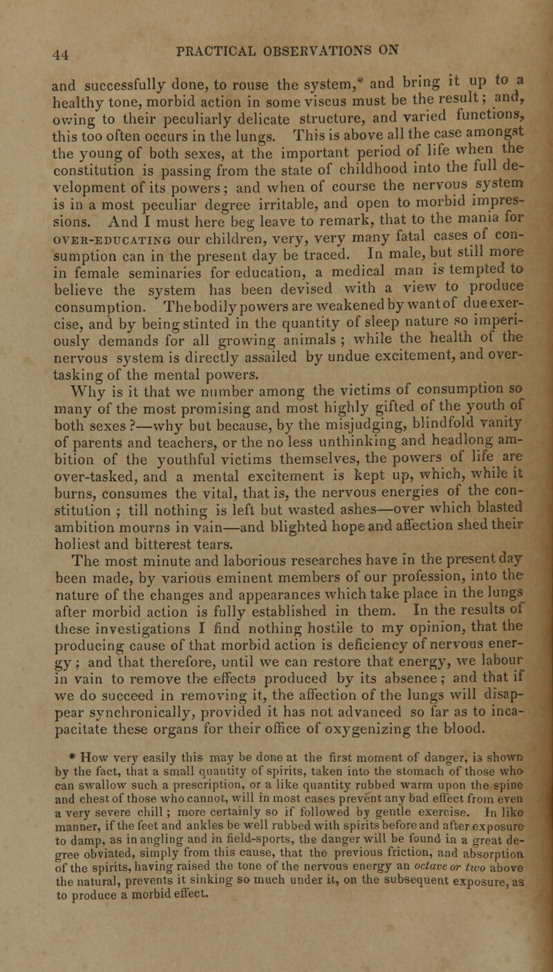 and successfully done, to rouse the system, and bring it up to a healthy tone, morbid action in some viscus must be the result; and, owing to their peculiarly delicate structure, and varied functions, this too often occurs in the lungs. This is above all the case amongst the young of both sexes, at the important period of life when the constitution is passing from the state of childhood into the full de- velopment of its powers; and when of course the nervous system is in a most peculiar degree irritable, and open to morbid impres- sions. And I must here beg leave to remark, that to the mania for over-educating our children, very, very many fatal cases of con- sumption can in the present day be traced. In male, but still more in female seminaries for education, a medical man is tempted to believe the system has been devised with a view to produce consumption. The bodily powers are weakened by wantof dueexer- cise, and by being stinted in the quantity of sleep nature so imperi- ously demands for all growing animals ; while the health of the nervous system is directly assailed by undue excitement, and over- tasking of the mental powers. Why is it that we number among the victims of consumption so many of the most promising and most highly gifted of the youth of both sexes ?—why but because, by the misjudging, blindfold vanity of parents and teachers, or the no less unthinking and headlong am- bition of the youthful victims themselves, the powers of life are over-tasked, and a mental excitement is kept up, which, while it burns, consumes the vital, that is, the nervous energies of the con- stitution ; till nothing is left but wasted ashes—over which blasted ambition mourns in vain—and blighted hope and affection shed their holiest and bitterest tears. The most minute and laborious researches have in the present day been made, by various eminent members of our profession, into the nature of the changes and appearances which take place in the lungs after morbid action is fully established in them. In the results of these investigations I find nothing hostile to my opinion, that the producing cause of that morbid action is deficiency of nervous ener- gy ; and that therefore, until we can restore that energy, we labour in vain to remove the effects produced by its absence; and that if we do succeed in removing it, the affection of the lungs will disap- pear synchronically, provided it has not advanced so far as to inca- pacitate these organs for their office of oxygenizing the blood. * How very easily this may be done at the first moment of danger, is shown by the fact, that a small quantity of spirits, taken into the stomach of those who can swallow such a prescription, or a like quantity rubbed warm upon the spine and chest of those who cannot, will in most cases prevent any bad effect from even a very severe chill; more certainly so if followed bj gentle exercise. In like manner, if the feet and ankles be well rubbed with spirits before and after exposure to damp, as in angling and in field-sports, the danger will be found in a great de- gree obviated, simply from this cause, that the previous friction, and absorption of the spirits, having raised the tone of the nervous energy an octave or two above the natural, prevents it sinking so much under it, on the subsequent exposure, as to produce a morbid effect.