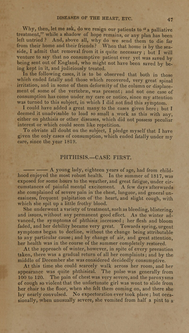 Why, then, let me ask, do we resign our patients to « a palliative treatment, while a shadow of hope remains, or any plan has been left untried ? And, above all, why do we send them to die far from their home and their friends? When that home is by the sea- side, I admit that removal from it is quite necessary ; but I will venture to say that no consumptive patient ever yet was saved by being sent out of England, who might not have been saved by be- ing kept in it, and judiciously treated. In the following cases, it is to be observed that both in those which ended fatally and those which recovered, very great spinal irritation, and in some of them deformity of the column or displace- ment of some of the vertebrae, was present; and not one case of consumption has come under my care or notice, since my attention was turned to this subject, in which I did not find this symptom. I could have added a great many to the cases given here; but I deemed it unadvisable to load so small a work as this with any, either on phthisis or other diseases, which did not possess peculiar interest or which could seem like repetition. To obviate all doubt on the subject, I pledge myself that I have given the only cases of consumption, which ended fatally under my care, since the year 1819. PHTHISIS.—CASE FIRST. A young lady, eighteen years of age, had from child- hood enjoyed the most robust health. In the summer of 1S17, was exposed for some hours to the weather, and great fatigue, under cir- cumstances of painful mental excitement. A few days afterwards she complained of severe pain in the chest, languor, and general un- easiness, frequent palpitation of the heart, and slight cough, with which she spit up a little frothy blood. She underwent a variety of treatment, such as bleeding, blistering, and issues, without any permanent good effect. As the winter ad- vanced, the symptoms of phthisis increased ; her flesh and bloom faded, and her debility became very great. Towards spring, urgent symptoms began to decline, without the change being attributable to any particular cause; and by change of air, and great attention, her health was in the course of the summer completely restored. At the approach of winter, however, in spite of every precaution taken, there was a gradual return of all her complaints; and by the middle of December she was considered decidedly consumptive. At this time she could scarcely walk across her room, and her appearance was quite phthisical. The pulse was generally from 100 to 120. The pain of chest was very severe, and the paroxysms of cough so violent that the unfortunate girl was wont to slide from her chair to the floor, when she felt them coming on, and there she lay nearly convulsed. No expectoration ever took place; but occa- sionally, when unusually severe, she vomited from half a pint to a