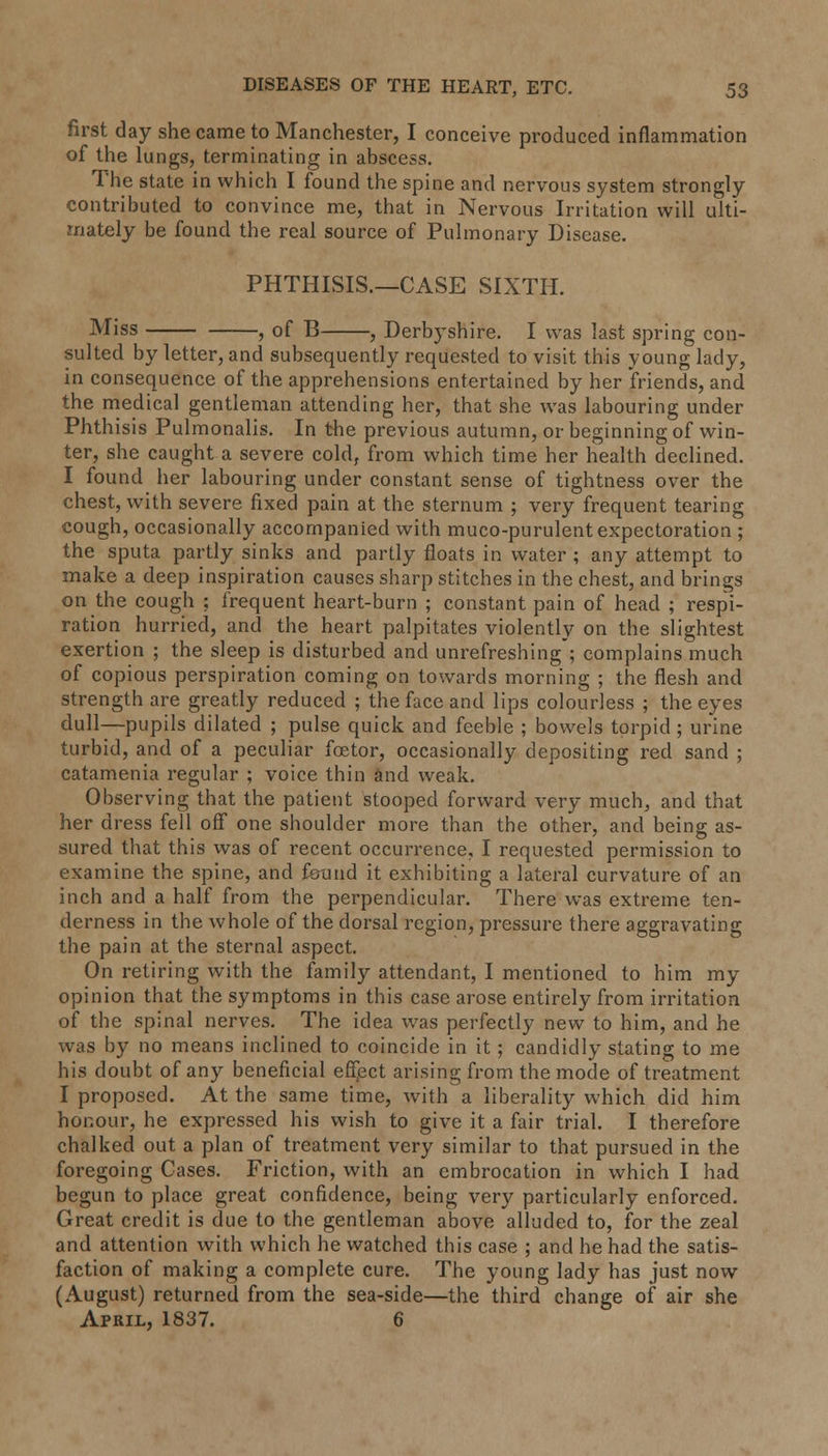 first day she came to Manchester, I conceive produced inflammation of the lungs, terminating in abscess. The state in which I found the spine and nervous system strongly contributed to convince me, that in Nervous Irritation will ulti- mately be found the real source of Pulmonary Disease. PHTHISIS.—CASE SIXTH. Miss , of B , Derbyshire. I was last spring con- sulted by letter, and subsequently requested to visit this young lady, in consequence of the apprehensions entertained by her friends, and the medical gentleman attending her, that she was labouring under Phthisis Pulmonalis. In the previous autumn, or beginning of win- ter, she caught a severe cold, from which time her health declined. I found her labouring under constant sense of tightness over the chest, with severe fixed pain at the sternum ; very frequent tearing cough, occasionally accompanied with muco-purulent expectoration ; the sputa partly sinks and partly floats in water ; any attempt to make a deep inspiration causes sharp stitches in the chest, and brings on the cough ; frequent heart-burn ; constant pain of head ; respi- ration hurried, and the heart palpitates violently on the slightest exertion ; the sleep is disturbed and unrefreshing ; complains much of copious perspiration coming on towards morning ; the flesh and strength are greatly reduced ; the face and lips colourless ; the eyes dull—pupils dilated ; pulse quick and feeble ; bowels torpid; urine turbid, and of a peculiar foetor, occasionally depositing red sand ; catamenia regular ; voice thin and weak. Observing that the patient stooped forward very much, and that her dress fell off one shoulder more than the other, and being as- sured that this was of recent occurrence, I requested permission to examine the spine, and found it exhibiting a lateral curvature of an inch and a half from the perpendicular. There was extreme ten- derness in the whole of the dorsal region, pressure there aggravating the pain at the sternal aspect. On retiring with the family attendant, I mentioned to him my opinion that the symptoms in this case arose entirely from irritation of the spinal nerves. The idea was perfectly new to him, and he was by no means inclined to coincide in it; candidly stating to me his doubt of any beneficial effect arising from the mode of treatment I proposed. At the same time, with a liberality which did him honour, he expressed his wish to give it a fair trial. I therefore chalked out a plan of treatment very similar to that pursued in the foregoing Cases. Friction, with an embrocation in which I had begun to place great confidence, being very particularly enforced. Great credit is due to the gentleman above alluded to, for the zeal and attention with which he watched this case ; and he had the satis- faction of making a complete cure. The young lady has just now (August) returned from the sea-side—the third change of air she April, 1837. 6