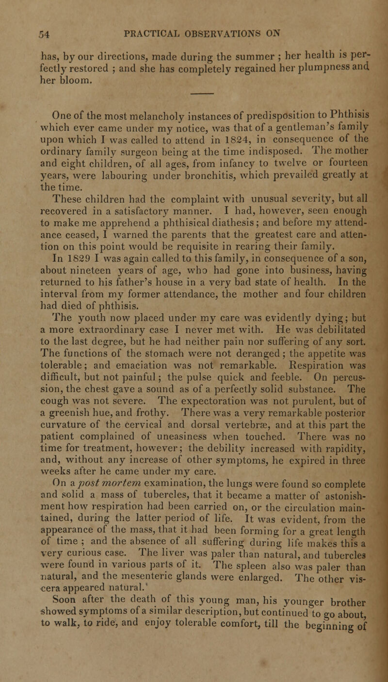 has, by our directions, made during the summer ; her health is per- fectly restored ; and she has completely regained her plumpness and her bloom. One of the most melancholy instances of predisposition to Phthisis which ever came under my notice, was that of a gentleman's family upon which I was called to attend in 1824, in consequence of the ordinary family surgeon being at the time indisposed. The mother and eight children, of all ages, from infancy to twelve or fourteen years, were labouring under bronchitis, which prevailed greatly at the time. These children had the complaint with unusual severity, but all recovered in a satisfactory manner. I had, however, seen enough to make me apprehend a phthisical diathesis; and before my attend- ance ceased, I warned the parents that the greatest care and atten- tion on this point would be requisite in rearing their family. In 1829 I was again called to this family, in consequence of a son, about nineteen years of age, who had gone into business, having returned to his father's house in a very bad state of health. In the interval from my former attendance, the mother and four children had died of phthisis. The youth now placed under my care was evidently dying; but a more extraordinary case I never met with. He was debilitated to the last degree, but he had neither pain nor suffering of any sort. The functions of the stomach were not deranged; the appetite was tolerable; and emaciation was not remarkable. Respiration was difficult, but not painful; the pulse quick and feeble. On percus- sion, the chest gave a sound as of a perfectly solid substance. The cough was not severe. The expectoration was not purulent, but of a greenish hue, and frothy. There was a very remarkable posterior curvature of the cervical and dorsal vertebrae, and at this part the patient complained of uneasiness when touched. There was no time for treatment, however; the debility increased with rapidity, and, without any increase of other symptoms, he expired in three weeks after he came under my care. On a post mortem examination, the lungs were found so complete and solid a mass of tubercles, that it became a matter of astonish- ment how respiration had been carried on, or the circulation main- tained, during the latter period of life. It was evident, from the appearance of the mass, that it had been forming for a great length of time ; and the absence of all suffering during life makes this a very curious case. The liver was paler than natural, and tubercles were found in various parts of it. The spleen also was paler than natural, and the mesenteric glands were enlarged. The other vis- cera appeared natural.' Soon after the death of this young man, his younger brother showed symptoms of a similar description, but continued to go about to walk, to ride, and enjoy tolerable comfort, till the beginning of
