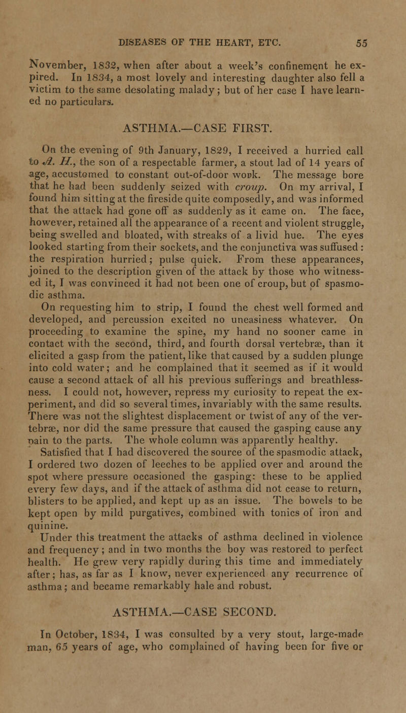 November, 1832, when after about a week's confinement he ex- pired. In 1834, a most lovely and interesting daughter also fell a victim to the same desolating malady; but of her case I have learn- ed no particulars. ASTHMA.—CASE FIRST. On the evening of 9th January, 1829, I received a hurried call to «/#. H., the son of a respectable farmer, a stout lad of 14 years of age, accustomed to constant out-of-door wock. The message bore that he had been suddenly seized with croup. On my arrival, I found him sitting at the fireside quite composedly, and was informed that the attack had gone off as suddenly as it came on. The face, however, retained all the appearance of a recent and violent struggle, being swelled and bloated, with streaks of a livid hue. The eyes looked starting from their sockets, and the conjunctiva was suffused : the respiration hurried; pulse quick. From these appearances, joined to the description given of the attack by those who witness- ed it, I was convinced it had not been one of croup, but of spasmo- dic asthma. On requesting him to strip, I found the chest well formed and developed, and percussion excited no uneasiness whatever. On proceeding to examine the spine, my hand no sooner came in contact with the second, third, and fourth dorsal vertebra?, than it elicited a gasp from the patient, like that caused by a sudden plunge into cold water; and he complained that it seemed as if it would cause a second attack of all his previous sufferings and breathless- ness. I could not, however, repress my curiosity to repeat the ex- periment, and did so several times, invariably with the same results. There was not the slightest displacement or twist of any of the ver- tebras, nor did the same pressure that caused the gasping cause any r>ain to the parts. The whole column was apparently healthy. Satisfied that I had discovered the source of the spasmodic attack, I ordered two dozen of leeches to be applied over and around the spot where pressure occasioned the gasping: these to be applied every (ew days, and if the attack of asthma did not cease to return, blisters to be applied, and kept up as an issue. The bowels to be kept open by mild purgatives, combined with tonics of iron and quinine. Under this treatment the attacks of asthma declined in violence and frequency; and in two months the boy was restored to perfect health. He grew very rapidly during this time and immediately after; has, as far as I know, never experienced any recurrence of asthma; and became remarkably hale and robust. ASTHMA.—CASE SECOND. In October, 1834, I was consulted by a very stout, large-made man, 65 years of age, who complained of having been for five or