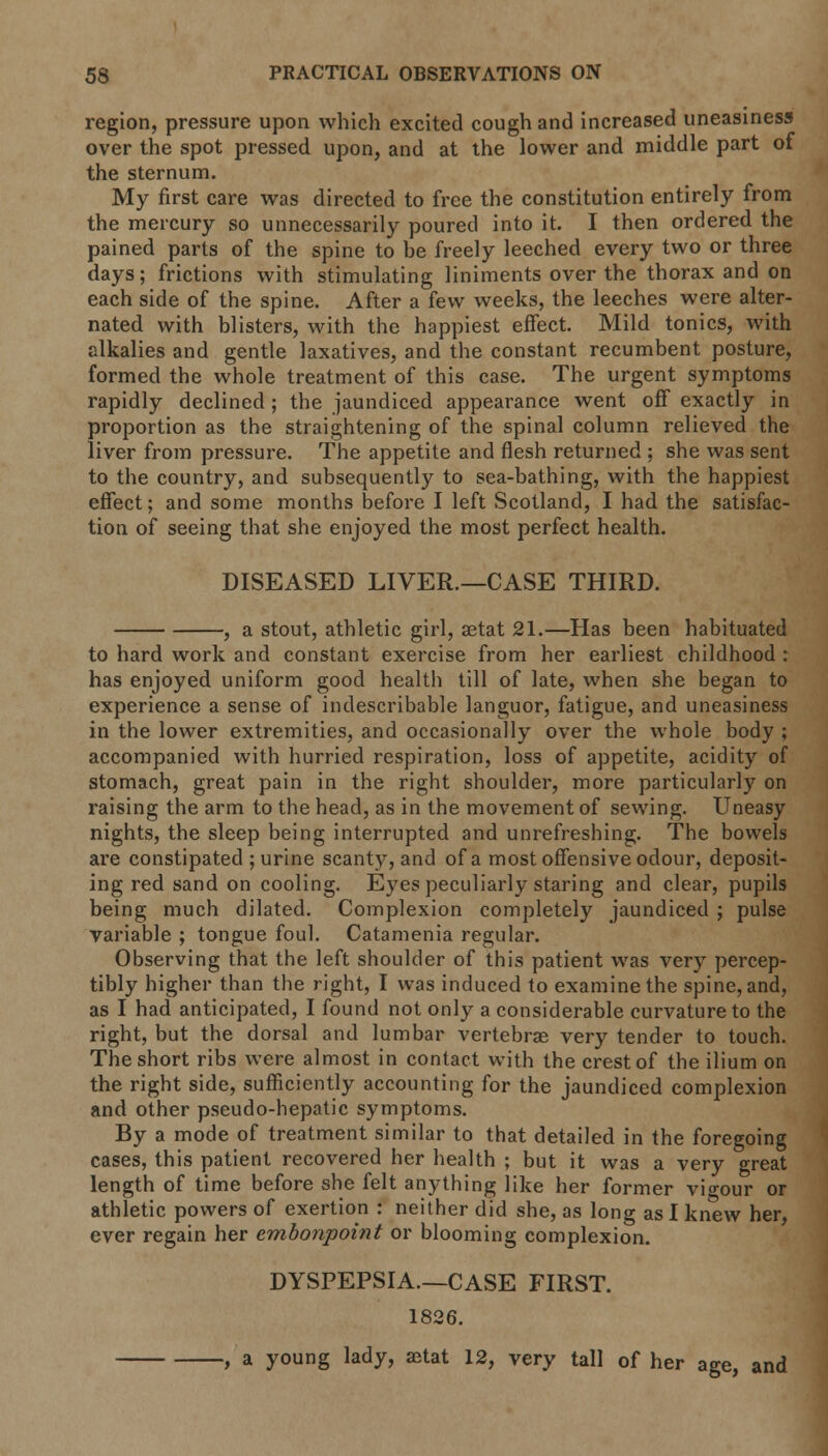 region, pressure upon which excited cough and increased uneasiness over the spot pressed upon, and at the lower and middle part of the sternum. My first care was directed to free the constitution entirely from the mercury so unnecessarily poured into it. I then ordered the pained parts of the spine to be freely leeched every two or three days; frictions with stimulating liniments over the thorax and on each side of the spine. After a few weeks, the leeches were alter- nated with blisters, with the happiest effect. Mild tonics, with alkalies and gentle laxatives, and the constant recumbent posture, formed the whole treatment of this case. The urgent symptoms rapidly declined; the jaundiced appearance went off exactly in proportion as the straightening of the spinal column relieved the liver from pressure. The appetite and flesh returned ; she was sent to the country, and subsequently to sea-bathing, with the happiest effect; and some months before I left Scotland, I had the satisfac- tion of seeing that she enjoyed the most perfect health. DISEASED LIVER.—CASE THIRD. , a stout, athletic girl, setat 21.—Has been habituated to hard work and constant exercise from her earliest childhood : has enjoyed uniform good health till of late, when she began to experience a sense of indescribable languor, fatigue, and uneasiness in the lower extremities, and occasionally over the whole body ; accompanied with hurried respiration, loss of appetite, acidity of stomach, great pain in the right shoulder, more particularly on raising the arm to the head, as in the movement of sewing. Uneasy nights, the sleep being interrupted and unrefreshing. The bowels are constipated ; urine scanty, and of a most offensive odour, deposit- ing red sand on cooling. Eyes peculiarly staring and clear, pupils being much dilated. Complexion completely jaundiced ; pulse variable ; tongue foul. Catamenia regular. Observing that the left shoulder of this patient was very percep- tibly higher than the right, I was induced to examine the spine, and, as I had anticipated, I found not only a considerable curvature to the right, but the dorsal and lumbar vertebras very tender to touch. The short ribs were almost in contact with the crest of the ilium on the right side, sufficiently accounting for the jaundiced complexion and other pseudo-hepatic symptoms. By a mode of treatment similar to that detailed in the foregoing cases, this patient recovered her health ; but it was a very great length of time before she felt anything like her former vigour or athletic powers of exertion : neither did she, as long as I knew her, ever regain her embonpoint or blooming complexion. DYSPEPSIA.—CASE FIRST. 1826. , a young lady, aetat 12, very tall of her age, and