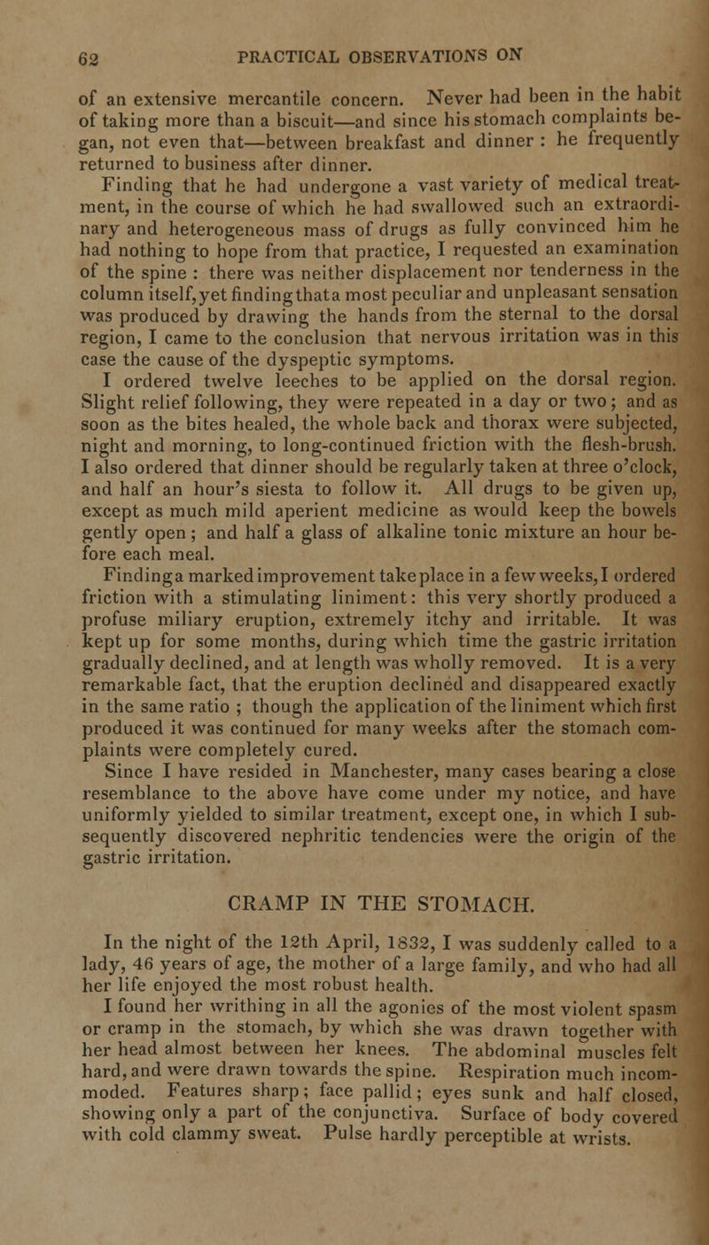 of an extensive mercantile concern. Never had been in the habit of taking more than a biscuit—and since his stomach complaints be- gan, not even that—between breakfast and dinner : he frequently returned to business after dinner. Finding that he had undergone a vast variety of medical treat- ment, in the course of which he had swallowed such an extraordi- nary and heterogeneous mass of drugs as fully convinced him he had nothing to hope from that practice, I requested an examination of the spine : there was neither displacement nor tenderness in the column itself,yet findingthata most peculiar and unpleasant sensation was produced by drawing the hands from the sternal to the dorsal region, I came to the conclusion that nervous irritation was in this case the cause of the dyspeptic symptoms. I ordered twelve leeches to be applied on the dorsal region. Slight relief following, they were repeated in a day or two; and as soon as the bites healed, the whole back and thorax were subjected, night and morning, to long-continued friction with the flesh-brush. I also ordered that dinner should be regularly taken at three o'clock, and half an hour's siesta to follow it. All drugs to be given up, except as much mild aperient medicine as would keep the bowels gently open; and half a glass of alkaline tonic mixture an hour be- fore each meal. Findinga marked improvement takeplace in afewweeks,I ordered friction with a stimulating liniment: this very shortly produced a profuse miliary eruption, extremely itchy and irritable. It was kept up for some months, during which time the gastric irritation gradually declined, and at length was wholly removed. It is a very remarkable fact, that the eruption declined and disappeared exactly in the same ratio ; though the application of the liniment which first produced it was continued for many weeks after the stomach com- plaints were completely cured. Since I have resided in Manchester, many cases bearing a close resemblance to the above have come under my notice, and have uniformly yielded to similar treatment, except one, in which I sub- sequently discovered nephritic tendencies were the origin of the gastric irritation. CRAMP IN THE STOMACH. In the night of the 12th April, 1832, I was suddenly called to a lady, 46 years of age, the mother of a large family, and who had all her life enjoyed the most robust health. I found her writhing in all the agonies of the most violent spasm or cramp in the stomach, by which she was drawn together with her head almost between her knees. The abdominal muscles felt hard, and were drawn towards the spine. Respiration much incom- moded. Features sharp; face pallid; eyes sunk and half closed, showing only a part of the conjunctiva. Surface of body covered with cold clammy sweat. Pulse hardly perceptible at wrists.