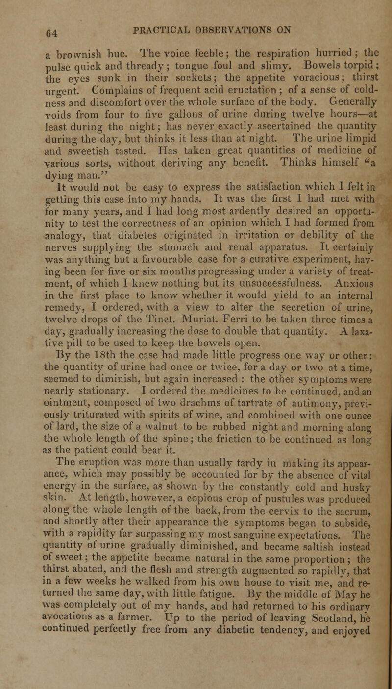a brownish hue. The voice feeble; the respiration hurried; the pulse quick and thready ; tongue foul and slimy. Bowels torpid ; the eyes sunk in their sockets; the appetite voracious; thirst urgent. Complains of frequent acid eructation ; of a sense of cold- ness and discomfort over the whole surface of the body. Generally voids from four to five gallons of urine during twelve hours—at least during the night; has never exactly ascertained the quantity during the day, but thinks it less than at night. The urine limpid and sweetish tasted. Has taken great quantities of medicine of various sorts, without deriving any benefit. Thinks himself a dying man. It would not be easy to express the satisfaction which I felt in getting this case into my hands. It was the first I had met with for many years, and I had long most ardently desired an opportu- nity to test the correctness of an opinion which I had formed from analogy, that diabetes originated in irritation or debility of the nerves supplying the stomach and renal apparatus. It certainly was anything but a favourable case for a curative experiment, hav- ing been for five or six months progressing under a variety of treat- ment, of which I knew nothing but its unsuccessfulness. Anxious in the first place to know whether it would yield to an internal remedy, I ordered, with a view to alter the secretion of urine, twelve drops of the Tinct. Muriat. Ferri to be taken three times a day, gradually increasing the dose to double that quantity. A laxa- tive pill to be used to keep the bowels open. By the 18th the case had made little progress one way or other: the quantity of urine had once or twice, for a day or two at a time, seemed to diminish, but again increased : the other symptoms were nearly stationary. I ordered the medicines to be continued, and an ointment, composed of two drachms of tartrate of antimony, previ- ously triturated with spirits of wine, and combined with one ounce of lard, the size of a walnut to be rubbed night and morning along the whole length of the spine; the friction to be continued as long as the patient could bear it. The eruption was more than usually tardy in making its appear- ance, which may possibly be accounted for by the absence of vital energy in the surface, as shown by the constantly cold and husky skin. At length, however, a copious crop of pustules was produced along the whole length of the back, from the cervix to the sacrum, and shortly after their appearance the symptoms began to subside, with a rapidity far surpassing my most sanguine expectations. The quantity of urine gradually diminished, and became saltish instead of sweet; the appetite became natural in the same proportion ; the thirst abated, and the flesh and strength augmented so rapidly, that in a few weeks he walked from his own house to visit me, and re- turned the same day, with little fatigue. By the middle of May he was completely out of my hands, and had returned to his ordinary avocations as a farmer. Up to the period of leaving Scotland, he continued perfectly free from any diabetic tendency, and enjoyed