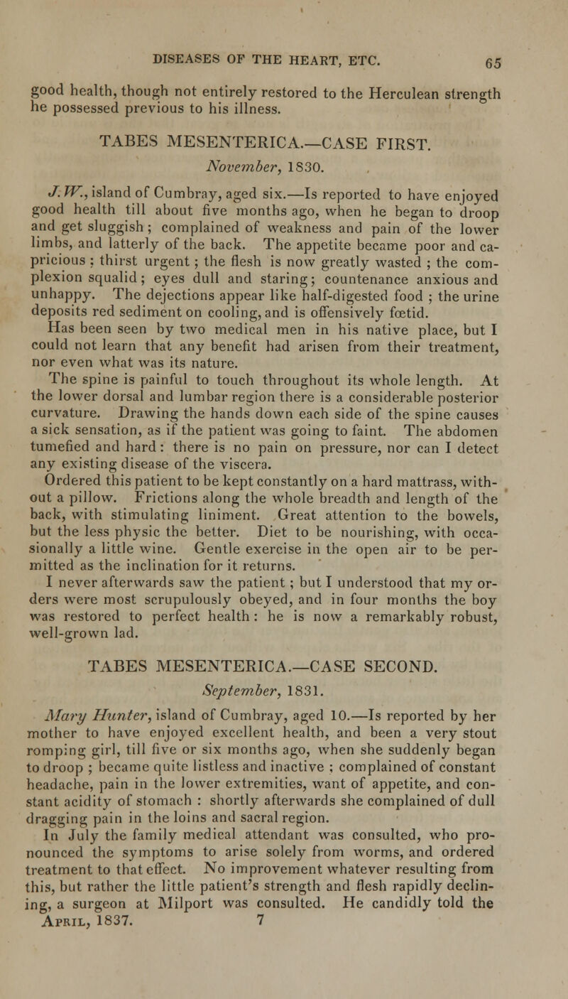 good health, though not entirely restored to the Herculean strength he possessed previous to his illness. TABES MESENTERICA.—CASE FIRST. November, 1S30. J. TV., island of Cumbray, aged six.—Is reported to have enjoyed good health till about five months ago, when he began to droop and get sluggish ; complained of weakness and pain of the lower limbs, and latterly of the back. The appetite became poor and ca- pricious : thirst urgent; the flesh is now greatly wasted ; the com- plexion squalid; eyes dull and staring; countenance anxious and unhappy. The dejections appear like half-digested food ; the urine deposits red sediment on cooling, and is offensively foetid. Has been seen by two medical men in his native place, but I could not learn that any benefit had arisen from their treatment, nor even what was its nature. The spine is painful to touch throughout its whole length. At the lower dorsal and lumbar region there is a considerable posterior curvature. Drawing the hands down each side of the spine causes a sick sensation, as if the patient was going to faint. The abdomen tumefied and hard: there is no pain on pressure, nor can I detect any existing disease of the viscera. Ordered this patient to be kept constantly on a hard mattrass, with- out a pillow. Frictions along the whole breadth and length of the back, with stimulating liniment. Great attention to the bowels, but the less physic the better. Diet to be nourishing, with occa- sionally a little wine. Gentle exercise in the open air to be per- mitted as the inclination for it returns. I never afterwards saw the patient; but I understood that my or- ders were most scrupulously obeyed, and in four months the boy was restored to perfect health : he is now a remarkably robust, well-grown lad. TABES MESENTERICA.—CASE SECOND. September, 1831. Mary Hunter, island of Cumbray, aged 10.—Is reported by her mother to have enjoyed excellent health, and been a very stout romping girl, till five or six months ago, when she suddenly began to droop ; became quite listless and inactive ; complained of constant headache, pain in the lower extremities, want of appetite, and con- stant acidity of stomach : shortly afterwards she complained of dull dragging pain in the loins and sacral region. In July the family medical attendant was consulted, who pro- nounced the symptoms to arise solely from worms, and ordered treatment to that effect. No improvement whatever resulting from this, but rather the little patient's strength and flesh rapidly declin- ing, a surgeon at Milport was consulted. He candidly told the April, 1837. 7