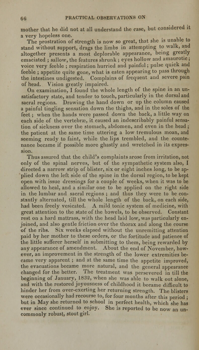 mother that he did not at all understand the case, but considered it a very hopeless one. The prostration of strength is now so great, that she is unable to stand without support, drags the limbs in attempting to walk, and altogether presents a most deplorable appearance, being greatly emaciated ; sallow, the features shrunk; eyes hollow and amaurotic; voice very feeble ; respiration hurried and painful; pulse quick and feeble ; appetite quite gone, what is eaten appearing to pass through the intestines undigested. Complains of frequent and severe pain of head. Vision greatly impaired. On examination, I found the whole length of the spine in an un- satisfactory state, and tender to touch, particularly in the dorsal and sacral regions. Drawing the hand down or up the column caused a painful tingling sensation down the thighs, and in the soles of the feet; when the hands were passed down the back, a little way on each side of the vertebras, it caused an indescribably painful sensa- tion of sickness over the stomach, abdomen, and even in the head ; the patient at the same time uttering a low tremulous moan, and seeming ready to faint, while the lips trembled, and the counte- nance became if possible more ghastly and wretched in its expres- sion. Thus assured that the child's complaints arose from irritation, not only of the spinal nerves, but of the sympathetic system also, I directed a narrow strip of blister, six or eight inches long, to be ap- plied down the left side of the spine in the dorsal region, to be kept open with issue dressings for a couple of weeks, when it was to be allowed to heal, and a similar one to be applied on the right side in the lumbar and sacral regions ; and thus they were to be con- stantly alternated, till the whole length of the back, on each side, had been freely vesicated. A mild tonic system of medicine, with great attention to the state of the bowels, to be observed. Constant rest on a hard mattrass, with the head laid low, was particularly en- joined, and also gentle friction over the thorax and along the course of the ribs. Six weeks elapsed without the unremitting attention paid by her mother to these orders, or the fortitude and patience of the little sufferer herself in submitting to them, being rewarded by any appearance of amendment. About the end of November, how- ever, an improvement in the strength of the lower extremities be- came very apparent ; and at the same time the appetite improved, the evacuations became more natural, and the general appearance changed for the better. The treatment was persevered in till the beginning of January^ 1832, when she was able to walk out alone, and with the restored joyousness of childhood it became difficult to hinder her from over-exerting her returning strength. The blisters were occasionally had recourse to, for four months after this period ; but in May she returned to school in perfect health, which she has ever since continued to enjoy. She is reported to be now an un- commonly robust, stout girl.