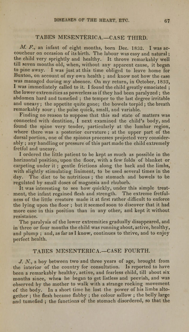 TABES MESENTERICA.—CASE THIRD. M. F., an infant of eight months, born Dec. 1832. I was ac- coucheur on occasion of its birth. The labour was easy and natural; the child very sprightly and healthy. It throve remarkably well till seven months old, when, without any apparent cause, it began to pine away. I was just at this time obliged to leave home for Buxton, on account of my own health ; and know not how the case was managed during my absence. On my return, in October, 1833, I was immediately called to it. I found the child greatly emaciated ; the lower extremities as powerless as if they had been paralyzed ; the abdomen hard and tumefied ; the temper to the last degree irritable and uneasy; the appetite quite gone; the bowels torpid; the breath remarkably sour ; the pulse quick, small, and variable. Finding no reason to suppose that this sad state of matters was connected with dentition, I next examined the child's body, and found the spine very tender, particularly at the lumbar region, where there was a posterior curvature ; at the upper part of the dorsal portion, one of the spinous processes projected very consider- ably ; any handling or pressure of this part made the child extremely fretful and uneasy. I ordered the little patient to be kept as much as possible in the horizontal position, upon the floor, with a few folds of blanket or carpeting under it ; gentle frictions along the back and the limbs, with slightly stimulating liniment, to be used several times in the day. The diet to be nutritious ; the stomach and bowels to be regulated by small doses of magnesia and rhubarb. It was interesting to see how quickly, under this simple treat- ment, the infant regained flesh and strength. The extreme fretful- ness of the little creature made it at first rather difficult to enforce the lying upon the floor ; but it seemed soon to discover that it had more ease in this position than in any other, and kept it without resistance. The paralysis of the lower extremities gradually disappeared, and in three or four months the child was running about, active, healthy, and plump ; and, as far as I know, continues to thrive, and to enjoy perfect health. TABES MESENTERICA.—CASE FOURTH. J. N., a boy between two and three years of age, brought from the interior of the country for consultation. Is reported to have been a remarkably healthy, active, and fearless child, till about six months since, whea he began to get listless and peevish, and was observed by the mother to walk with a strange rocking movement of the body. In a short time he lost the power of his limbs alto- gether ; the flesh became flabby ; the colour sallow ; the belly large and tumefied ; the functions of the stomach disordered, so that the