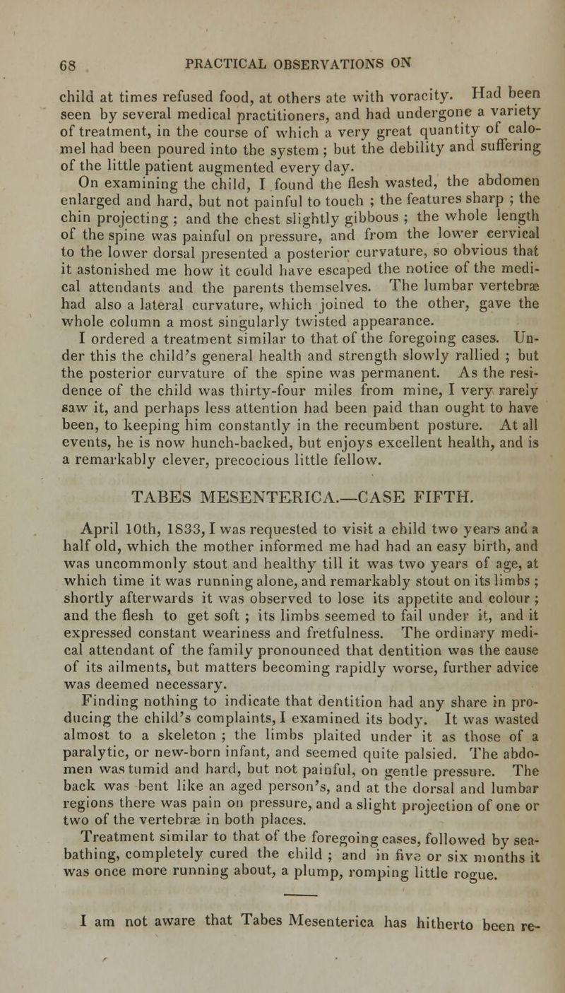 child at times refused food, at others ate with voracity. Had been seen by several medical practitioners, and had undergone a variety of treatment, in the course of which a very great quantity of calo- mel had been poured into the system ; but the debility and suffering of the little patient augmented every day. On examining the child, I found the flesh wasted, the abdomen enlarged and hard, but not painful to touch ; the features sharp ; the chin projecting ; and the chest slightly gibbous ; the whole length of the spine was painful on pressure, and from the lower cervical to the lower dorsal presented a posterior curvature, so obvious that it astonished me how it could have escaped the notice of the medi- cal attendants and the parents themselves. The lumbar vertebras had also a lateral curvature, which joined to the other, gave the whole column a most singularly twisted appearance. I ordered a treatment similar to that of the foregoing cases. Un- der this the child's general health and strength slowly rallied ; but the posterior curvature of the spine was permanent. As the resi- dence of the child was thirty-four miles from mine, I very rarely saw it, and perhaps less attention had been paid than ought to have been, to keeping him constantly in the recumbent posture. At all events, he is now hunch-backed, but enjoys excellent health, and is a remarkably clever, precocious little fellow. TABES MESENTERICA.—CASE FIFTH. April 10th, 1833,1 was requested to visit a child two years and a half old, which the mother informed me had had an easy birth, and was uncommonly stout and healthy till it wras two years of age, at which time it was running alone, and remarkably stout on its limbs ; shortly afterwards it was observed to lose its appetite and colour ; and the flesh to get soft ; its limbs seemed to fail under it, and it expressed constant weariness and fretfulness. The ordinary medi- cal attendant of the family pronounced that dentition was the cause of its ailments, but matters becoming rapidly worse, further advice was deemed necessary. Finding nothing to indicate that dentition had any share in pro- ducing the child's complaints, I examined its body. It was wasted almost to a skeleton ; the limbs plaited under it as those of a paralytic, or new-born infant, and seemed quite palsied. The abdo- men was tumid and hard, but not painful, on gentle pressure. The back was bent like an aged person's, and at the dorsal and lumbar regions there was pain on pressure, and a slight projection of one or two of the vertebrae in both places. Treatment similar to that of the foregoing cases, followed by sea- bathing, completely cured the child; and in five or six months it was once more running about, a plump, romping little rogue. I am not aware that Tabes Mesenterica has hitherto been re-
