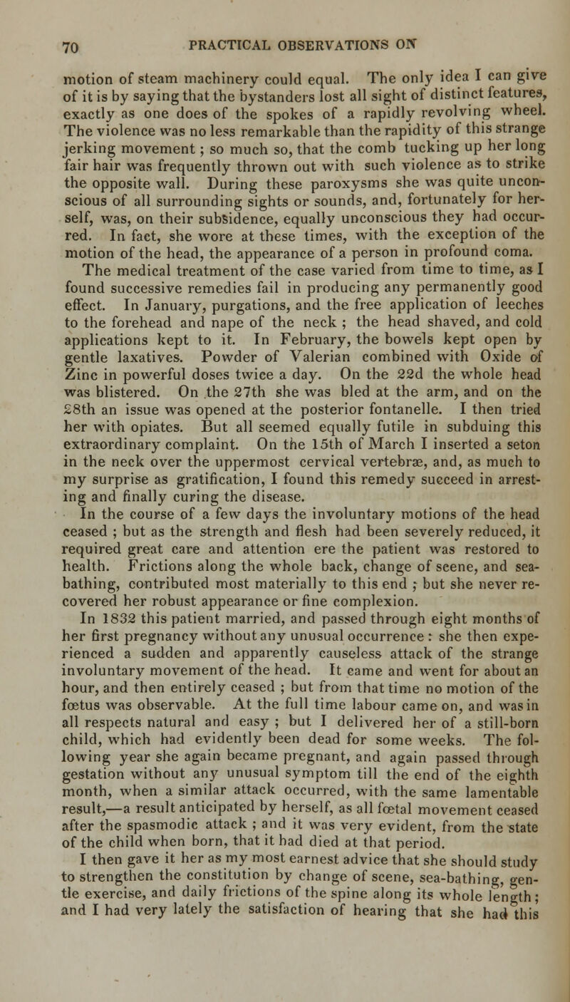 motion of steam machinery could equal. The only idea I can give of it is by saying that the bystanders lost all sight of distinct features, exactly as one does of the spokes of a rapidly revolving wheel. The violence was no less remarkable than the rapidity of this strange jerking movement; so much so, that the comb tucking up her long fair hair was frequently thrown out with such violence as to strike the opposite wall. During these paroxysms she was quite uncon- scious of all surrounding sights or sounds, and, fortunately for her- self, was, on their subsidence, equally unconscious they had occur- red. In fact, she wore at these times, with the exception of the motion of the head, the appearance of a person in profound coma. The medical treatment of the case varied from time to time, as I found successive remedies fail in producing any permanently good effect. In January, purgations, and the free application of leeches to the forehead and nape of the neck ; the head shaved, and cold applications kept to it. In February, the bowels kept open by gentle laxatives. Powder of Valerian combined with Oxide of Zinc in powerful doses twice a day. On the 22d the whole head was blistered. On the 27th she was bled at the arm, and on the 28th an issue was opened at the posterior fontanelle. I then tried her with opiates. But all seemed equally futile in subduing this extraordinary complaint. On the 15th of March I inserted a seton in the neck over the uppermost cervical vertebras, and, as much to my surprise as gratification, I found this remedy succeed in arrest- ing and finally curing the disease. In the course of a few days the involuntary motions of the head ceased ; but as the strength and flesh had been severely reduced, it required great care and attention ere the patient was restored to health. Frictions along the whole back, change of seene, and sea- bathing, contributed most materially to this end ; but she never re- covered her robust appearance or fine complexion. In 1832 this patient married, and passed through eight months of her first pregnancy without any unusual occurrence : she then expe- rienced a sudden and apparently causeless attack of the strange involuntary movement of the head. It came and went for about an hour, and then entirely ceased ; but from that time no motion of the foetus was observable. At the full time labour came on, and was in all respects natural and easy ; but I delivered her of a still-born child, which had evidently been dead for some weeks. The fol- lowing year she again became pregnant, and again passed through gestation without any unusual symptom till the end of the eighth month, when a similar attack occurred, with the same lamentable result,—a result anticipated by herself, as all foetal movement ceased after the spasmodic attack ; and it was very evident, from the state of the child when born, that it had died at that period. I then gave it her as my most earnest advice that she should study to strengthen the constitution by change of scene, sea-bathing, gen- tle exercise, and daily frictions of the spine along its whole length; and I had very lately the satisfaction of hearing that she had this