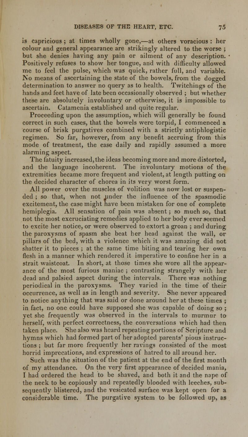 is capricious ; at times wholly gone,—at others voracious : her colour and general appearance are strikingly altered to the worse ; but she denies having any pain or ailment of any description. ■ Positively refuses to show her tongue, and with difficulty allowed me to feel the pulse, which was quick, rather full, and variable. No means of ascertaining the state of the bowels, from the dogged determination to answer no query as to health. Twitchings of the hands and feet have of late been occasionally observed ; but whether these are absolutely involuntary or otherwise, it is impossible to ascertain. Catamenia established and quite regular. Proceeding upon the assumption, which will generally be found correct in such cases, that the bowels were torpid, I commenced a course of brisk purgatives combined with a strictly antiphlogistic regimen. So far, however, from any benefit accruing from this mode of treatment, the case daily and rapidly assumed a more alarming aspect. The fatuity increased,the ideas becoming more and more distorted, and the language incoherent. The involuntary motions of the extremities became more frequent and violent, at length putting on the decided character of chorea in its very worst form. All power over the muscles of volition was now lost or suspen- ded ; so that, when not under the influence of the spasmodic excitement, the case might have been mistaken for one of complete hemiplegia. All sensation of pain was absent; so much so, that not the most excruciating remedies applied to her body ever seemed to excite her notice, or were observed to extort a groan ; and during the paroxysms of spasm she beat her head against the wall, or pillars of the bed, with a violence which it was amazing did not shatter it to pieces ; at the same time biting and tearing her own flesh in a manner which rendered it imperative to confine her in a strait waistcoat. In short, at those times she wore all the appear- ance of the most furious maniac ; contrasting strangely with her dead and palsied aspect during the intervals. There was nothing periodical in the paroxysms. They varied in the time of their occurrence, as well as in length and severity. She never appeared to notice anything that was said or done around her at these times ; in fact, no one could have supposed she was capable of doing so ; yet she frequently was observed in the intervals to murmur to herself, with perfect correctness, the conversations which had then taken place. She also was heard repeating portions of Scripture and hymns which had formed part of her adopted parents' pious instruc- tions ; but far more frequently her ravings consisted of the most horrid imprecations, and expressions of hatred to all around her. Such was the situation of the patient at the end of the first month of my attendance. On the very first appearance of decided mania, I had ordered the head to be shaved, and both it and the nape of the neck to be copiously and repeatedly blooded with leeches, sub- sequently blistered, and the vesicated surface was kept open for a considerable time. The purgative system to be followed up, as