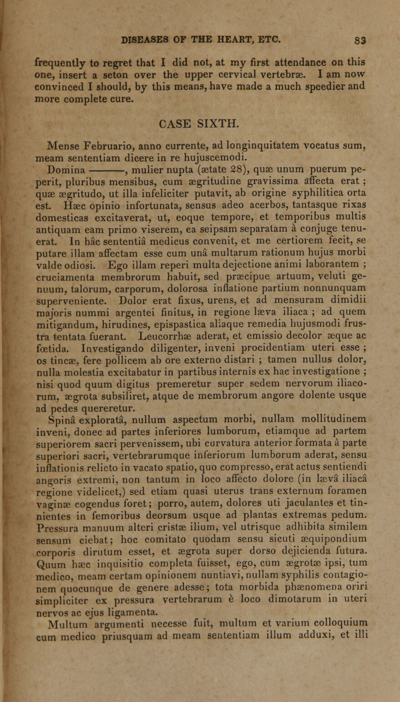 frequently to regret that I did not, at my first attendance on this one, insert a seton over the upper cervical vertebras. I am now convinced I should, by this means, have made a much speedier and more complete cure. CASE SIXTH. Mense Februario, anno currente, ad longinquitatem vocatus sum, meam sententiam dicere in re hujuscemodi. Domina , mulier nupta (aetate 28), quae unum puerum pe- perit, pluribus mensibus, cum aegritudine gravissima affecta erat; quae aegritudo, ut ilia infeliciter putavit, ab origine syphilitica orta est. Haec opinio infortunata, sensus adeo acerbos, tantasque rixas domesticas excitaverat, ut, eoque tempore, et temporibus multis antiquam earn primo viserem, ea seipsam separatam a conjuge tenu- erat. In hac sententia medicus convenit, et me certiorem fecit, se putare illam affectam esse cum una multarum rationum hujus morbi valdeodiosi. Ego illam reperi multadejectione animi laborantem ; cruciamenta membrorum habuit, sed praecipue artuum, veluti ge- nuum, talorum, carporum, dolorosa inflatione partium nonnunquam superveniente. Dolor erat fixus, urens, et ad mensuram dimidii majoris nummi argentei finitus, in regione laeva iliaca ; ad quern mitigandum, hirudines, epispastica aliaque remedia hujusmodi frus- tra tentata fuerant. Leucorrhae aderat, et emissio decolor aeque ac foetida. Investigando diligenter, inveni procidentiam uteri esse ; os tincae, fere pollicem ab ore externo distari ; tamen nullus dolor, nulla molestia excitabatur in partibus internis ex hac investigatione ; nisi quod quum digitus premeretur super sedem nervorum iliaco- rum, aegrota subsiliret, atque de membrorum angore dolente usque ad pedes quereretur. Spina explorata, nullum aspectum morbi, nullam mollitudinem inveni, donee ad partes inferiores lumborum, etiamque ad partem superiorem sacri pervenissem, ubi curvatura anterior formata a parte superiori sacri, vertebrarumque inferiorum lumborum aderat, sensu inflationis relicto in vacato spatio, quo compresso, erat actus sentiendi angoris extremi, non tantum in loco affecto dolore (in laeva iliaca regione videlicet,) sed etiam quasi uterus trans externum foramen vaginae cogendus foret; porro, autem, dolores uti jaculantes et tin- nientes in femoribus deorsum usque ad plantas extremas pedum. Pressura manuum altcri cristae ilium, vel utrisque adhibita similem sensum ciebat; hoc comitato quodam sensu sicuti aequipondium corporis dirutum esset, et aegrota super dorso dejicienda futura. Quum haec inquisitio completa fuisset, ego, cum aegrotae ipsi, turn medico, meam certam opinionem nuntiavi, nullam syphilis contagio- nem quocunque de genere adesse; tota morbida phenomena oriri simpliciter ex pressura vertebrarum e loco dimotarum in uteri nervos ac ejus ligamenta. Multum argumenti necesse fuit, multum et varium colloquium cum medico priusquam ad meam sententiam ilium adduxi, et 111I