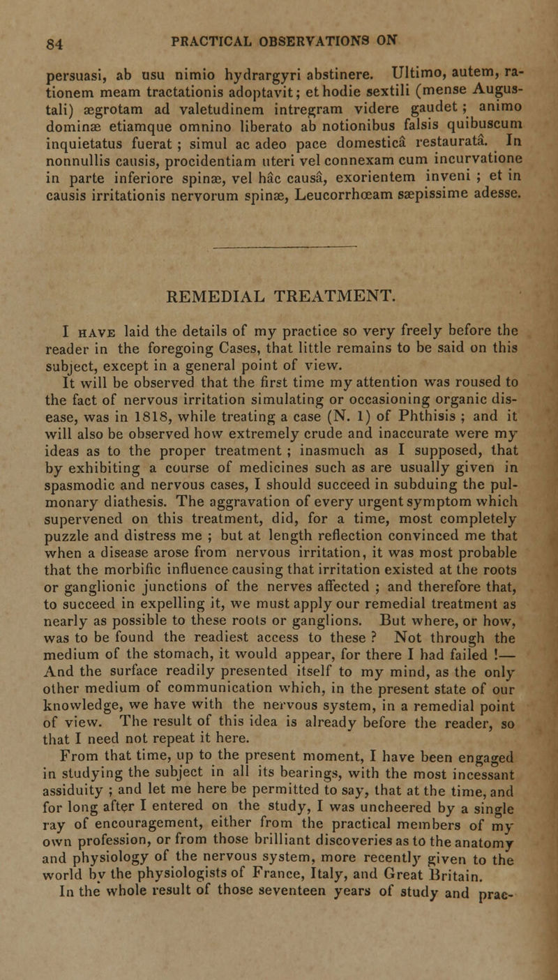 persuasi, ab usu nimio hydrargyri abstinere. Ultimo, autem, ra- tionem meam tractationis adoptavit; ethodie sextili (mense Augus- tali) aegrotam ad valetudinem intregram videre gaudet; animo dominae etiamque omnino liberato ab notionibus falsis quibuscum inquietatus fuerat; simul ac adeo pace domestica restaurata. In nonnullis causis, procidentiam uteri vel connexam cum incurvatione in parte inferiore spinas, vel hac causa, exorientem inveni ; et in causis irritationis nervorum spinas, Leucorrhceam saepissime adesse. REMEDIAL TREATMENT. I have laid the details of my practice so very freely before the reader in the foregoing Cases, that little remains to be said on this subject, except in a general point of view. It will be observed that the first time my attention was roused to the fact of nervous irritation simulating or occasioning organic dis- ease, was in 1818, while treating a case (N. 1) of Phthisis ; and it will also be observed how extremely crude and inaccurate were my ideas as to the proper treatment ; inasmuch as I supposed, that by exhibiting a course of medicines such as are usually given in spasmodic and nervous cases, I should succeed in subduing the pul- monary diathesis. The aggravation of every urgent symptom which supervened on this treatment, did, for a time, most completely puzzle and distress me ; but at length reflection convinced me that when a disease arose from nervous irritation, it was most probable that the morbific influence causing that irritation existed at the roots or ganglionic junctions of the nerves affected ; and therefore that, to succeed in expelling it, we must apply our remedial treatment as nearly as possible to these roots or ganglions. But where, or how, was to be found the readiest access to these ? Not through the medium of the stomach, it would appear, for there I had failed !— And the surface readily presented itself to my mind, as the only other medium of communication which, in the present state of our knowledge, we have with the nervous system, in a remedial point of view. The result of this idea is already before the reader, so that I need not repeat it here. From that time, up to the present moment, I have been engaged in studying the subject in all its bearings, with the most incessant assiduity ; and let me here be permitted to say, that at the time, and for long after I entered on the study, I was uncheered by a single ray of encouragement, either from the practical members of my own profession, or from those brilliant discoveries as to the anatomy and physiology of the nervous system, more recently given to the world by the physiologists of France, Italy, and Great Britain. In the whole result of those seventeen years of study and prac-