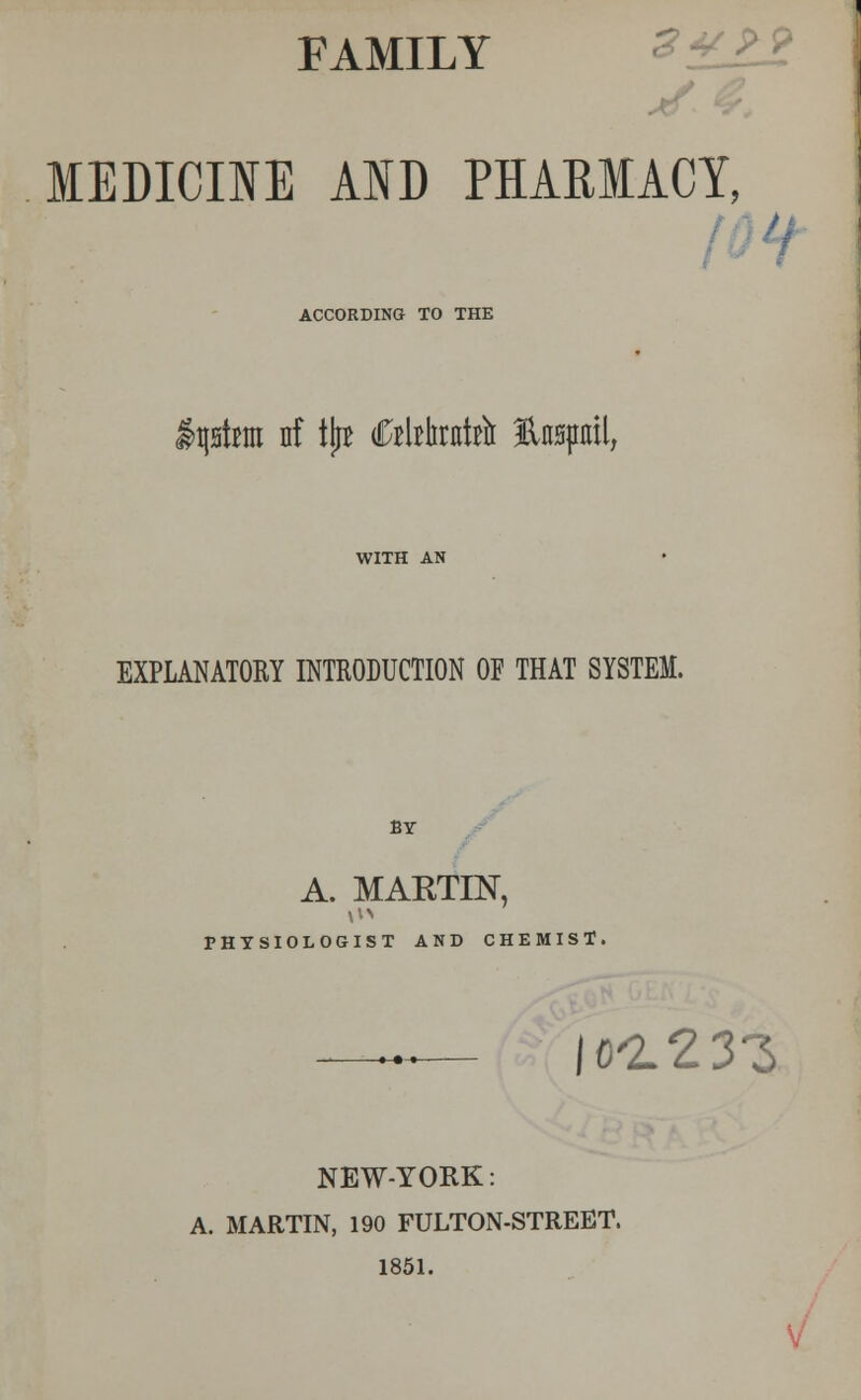 FAMILY MEDICINE AND PHARMACY, ACCORDING TO THE Astern nf tljB rtkiitrir topail, EXPLANATORY INTRODUCTION OF THAT SYSTEM. BY A. MAETIN, PHYSIOLOGIST AND CHEMIST, \ot13Z NEW-YORK: A. MARTIN, 190 FULTON-STREET. 1851.