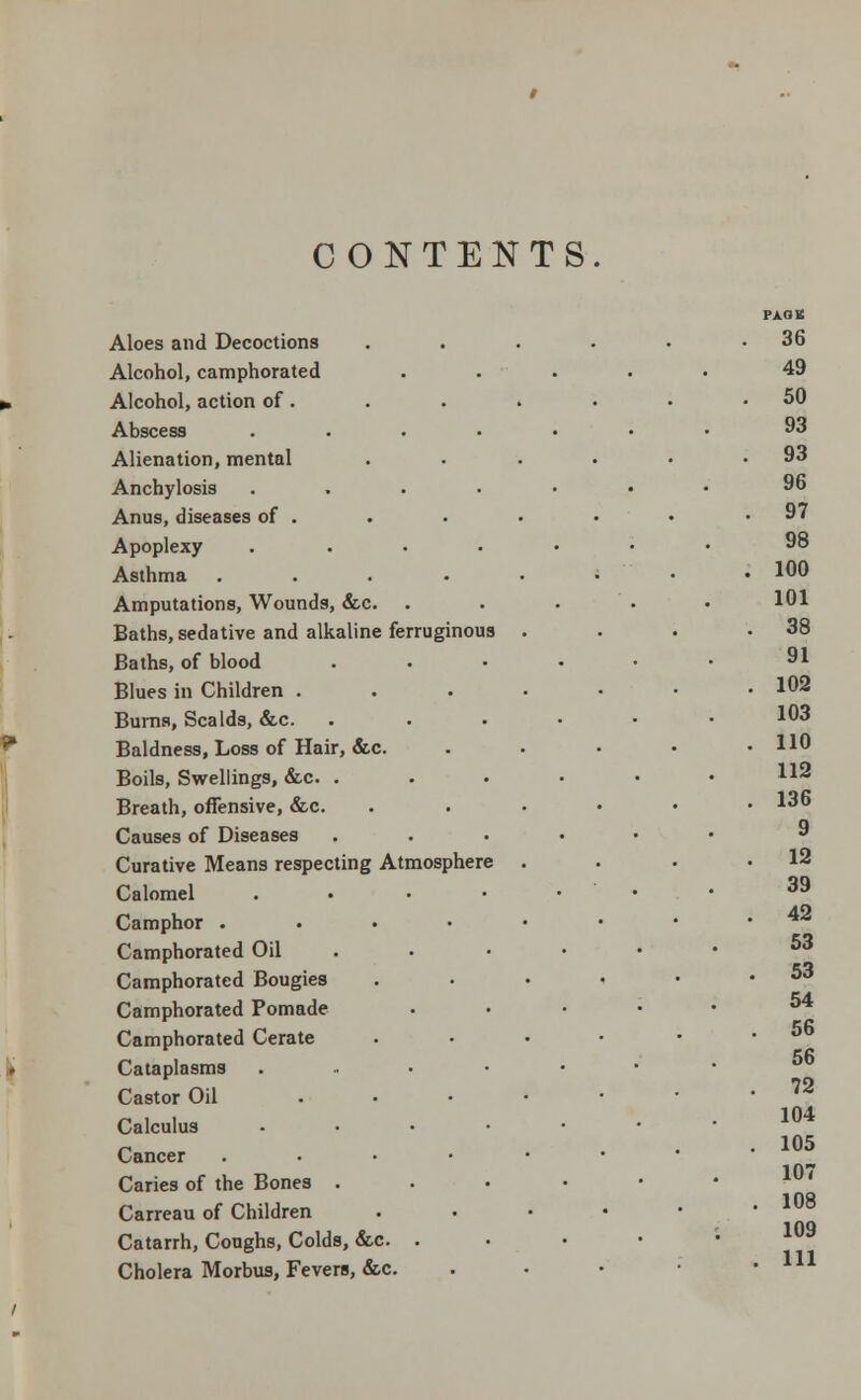 CONTENTS Aloes and Decoctions Alcohol, camphorated Alcohol, action of. Abscess Alienation, mental Anchylosis Anus, diseases of . Apoplexy Asthma Amputations, Wounds, &c. Baths, sedative and alkaline ferrugi Baths, of blood Blues in Children . Burns, Scalds, &c. Baldness, Loss of Hair, &c. Boils, Swellings, &c. . Breath, offensive, &c. Causes of Diseases Curative Means respecting Atmosphere Calomel Camphor . Camphorated Oil Camphorated Bougies Camphorated Pomade Camphorated Cerate Cataplasms Castor Oil Calculus Cancer Caries of the Bones . Carreau of Children Catarrh, Coughs, Colds, &c. Cholera Morbus, Fevers, &c