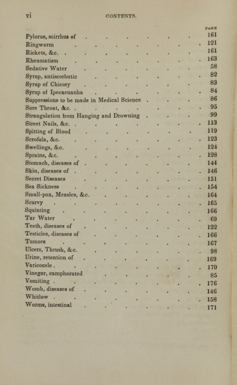 Pylorus, scirrhus of Ringworm Rickets, &c. . Rheumatism Sedative Water Syrup, antiscorbutic Syrup of Chicory Syrup of Ipecacuanha Suppressions to be made in Sore Throat, &.c Strangulation from Street Nails, &c. Spitting of Blood Scrofula, <fec. Swellings, &c. Sprains, &c. Stomach, diseases of Skin, diseases of Secret Diseases Sea Sickness Small-pox, Measles, &c. Scurvy Squinting Tar Water Teeth, diseases of Testicles, diseases of Tumors Ulcers, Thrush, &c. Urine, retention of Varicocele . Vinegar, camphorated Vomiting . Womb, diseases of Whitlow . Worms, intestinal Hanging and Drowning Medical Science