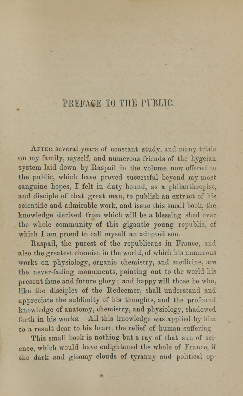 PREFACE TO THE PUBLIC, After several years of constant study, and many trials on my family, myself, and numerous friends of the hygeian system laid down by Raspail in the volume now offered to the public, which have proved successful beyond my most sanguine hopes, I felt in duty bound, as a philanthropist, and disciple of that great man, to publish an extract of his scientific and admirable work, and issue this small book, the knowledge derived from which will be a blessing shed over the whole community of this gigantic young republic, of which I am proud to call myself an adopted son. Raspail, the purest of the republicans in France, and also the greatest chemist in the world, of which his numerous works on physiology, organic chemistry, and medicine, are the never-fading monuments, pointing out to the world his present fame and future glory ; and happy will those be who. like the disciples of the Redeemer, shall understand and appreciate the sublimity of his thoughts, and the profound knowledge of anatomy, chemistry, and physiology, shadowed forth in his works. All this knowledge was applied by him to a result dear to his heart, the relief of human suffering. This small book is nothing but a ray of that sun of sci- ence, which would have enlightened the whole of France, if the dark and gloomy clouds of tyranny and political op-