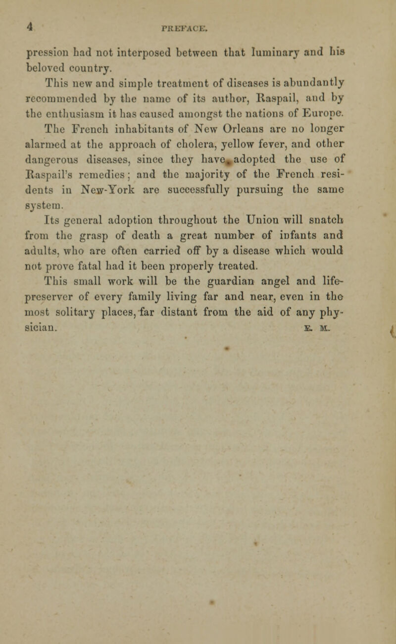 pression had not interposed between that luminary and his beloved country. This new and simple treatment of diseases is abundantly recommended by the name of its author, Raspail, and by the enthusiasm it has caused amongst the nations of Europe. The French inhabitants of New Orleans are no longer alarmed at the approach of cholera, yellow fever, and other dangerous diseases, since they have, adopted the use of Raspail'a remedies; and the majority of the French resi- dents in New-York are successfully pursuing the same system. Its general adoption throughout the Union will snatch from the grasp of death a great number of infants and adults, who are often carried off by a disease which would not prove fatal had it been properly treated. This small work will be the guardian angel and life- preserver of every family living far and near, even in tho most solitary places, far distant from the aid of any phy- sician. E. M.