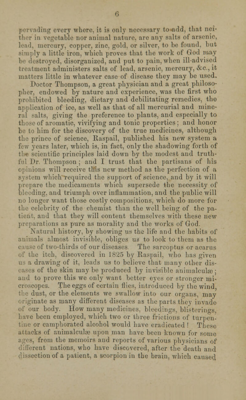 ting every where, it is only necessary to add, that nei- ther in vegetable nor animal nature, are any salts of arsenic, lead, mercury, copper, zinc, gold, or silver, to be found, but simply a little iron, which proves that the work of God may itroyed, disorganized, and put to pain,when ill-advised treatment administers salts of lead, arsenic mercury, &0., it matters little in whatever case of disease they may be used. Doctor Thompson, a great physician and a great philoso- pher, endowed by nature and experience, was the first who prohibited bleeding, dietary and debilitating remedies, the application of ice, as well as that of all mercurial and mine- ral -alts, giving the preference to plants, and especially to those of aromatic, vivifying and tonic properties ; and honor be to him for the discovery of the true medicines, although the prince of science, Raspail, published his new system a few years later, which is, in fact, only the shadowing forth of ientifio principles laid down by the modest and truth- ful Dr. Thompson ; and I trust that the partisans of his opinions will receive this new method as the perfection of a i which required the support of science, and by it will prepare the medicaments which supersede the necessity of ng, and triumph over inflammation, and the public will no longer want those costly compositions, which do more for the celebrity of the chemist than the well being of the pa- tient, and that they will content themselves with these new preparations as pure as morality and the works of God. Natural history, by showing us the life and the habits of animals almost invisible, obliges us to look to them as the cause of two-thirds of our diseases. The sarcoptus or acarus of the itch, discovered in 1825 by Raspail, who has given !rawing of it. leads us to believe that many other dis- of the skin may be produced by invisible animalcuke: and to prove this we only want better eyes or stronger mi- croscopes. The eggs of certain flies, introduced by the wind, the dust, or the elements we swallow into our organs, may originate as many different diseases as the parts they invade of our body. How many medicines, bleedings, blisterings have been employed, which two or three frictions of turpen- tine or camphorated alcohol would have eradicated ! These attacks of animalculaa upon man have been known for some from the memoirs and reports of various physicians of different nations, who have discovered, after the death and dissection of a patient, a scorpion in the brain, which caused
