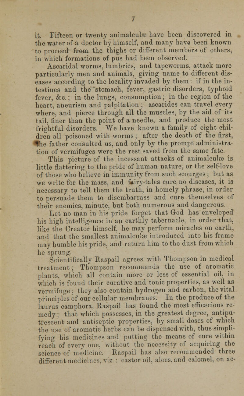 it. Fifteen or twenty animalculge have been discovered in the water of a doctor by himself, and many have been known to proceed from the thighs or different members of others, in which formations of pus had been observed. Ascaridal worms, lumbrics, and tapeworms, attack more particularly men and animals, giving name to different dis- eases according to the locality invaded by them : if in the in- testines and the 'stomach, fever, gastric disorders, typhoid fever, &c.; in the lungs, consumption; in the region of the heart, aneurism and palpitation ; ascarides can travel every where, and pierce through all the muscles, by the aid of its tail, finer than the point of a needle, and produce the most frightful disorders. We have known a family of eight chil- dren all poisoned with worms; after the death of the first, *lhe father consulted us, and only by the prompt administra- tion of vermifuges were the rest saved from the same fate. This picture of the incessant attacks of animalculae is little flattering to the pride of human nature, or the self-love of those who believe in immunity from such scourges ; but as we write for the mass, and fairy-tales cure no diseases, it is necessary to tell them the truth, in homely phrase, in order to persuade them to disembarrass and cure themselves of their enemies, minute, but both numerous and dangerous. Let no man in his pride forget that God has enveloped his high intelligence in an earthly tabernacle, in order that, like the Creator himself, he may perforin miracles on earth, and that the smallest animalculae introduced into his frame may humble his pride, and return him to the dust from which he sprung. Scientifically Raspail agrees with Thompson in medical treatment; Thompson recommends the use of aromatic plants, which all contain more or less of essential oil, in which is found their curative and tonic properties, as well as vermifuge; they also contain hydrogen and carbon, the vital principles of our cellular membranes. In the produce of the laurus camphora, Raspail has found the most efficacious re- medy; that which possesses, in the greatest degree, antipu- trescent and antiseptic properties, by small doses of which the use of aromatic herbs can be dispensed with, thus simpli- fying his medicines and putting the means of cure within reach of every one, without the necessity of acquiring the science of medicine. Raspail has also recommended three different medicines, viz. : castor oil, aloes, and calomel, on ac-