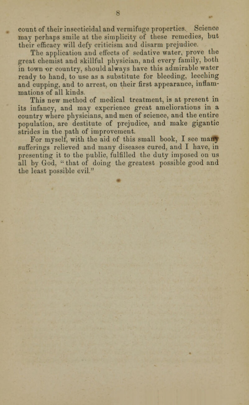 count of their insectieidal and vermifuge properties. Science may perhaps smile at the sunplieity of these remedies, but their efficacy will defy criticism and disarm prejudice. The application and effects of sedative water, prove the great chemist and skillful physician, and every family, both in town-or country, should always have this admirable water ready to hand, to use as a substitute for bleeding, leeching and cupping, and to arrest, on their first appearance, inflam- mations of all kinds. This new method of medical treatment, is at present in its infancy, and may experience great ameliorations in a country where physicians, and men of science, and the entire population, are destitute of prejudice, and make gigantic strides in the path of improvement. For myself, with the aid of this small book, I see mari^ sufferings relieved and many diseases cured, and I have, in presenting it to the public, fulfilled the duty imposed on us all by God,  that of doing the greatest possible good and the least possible evil.