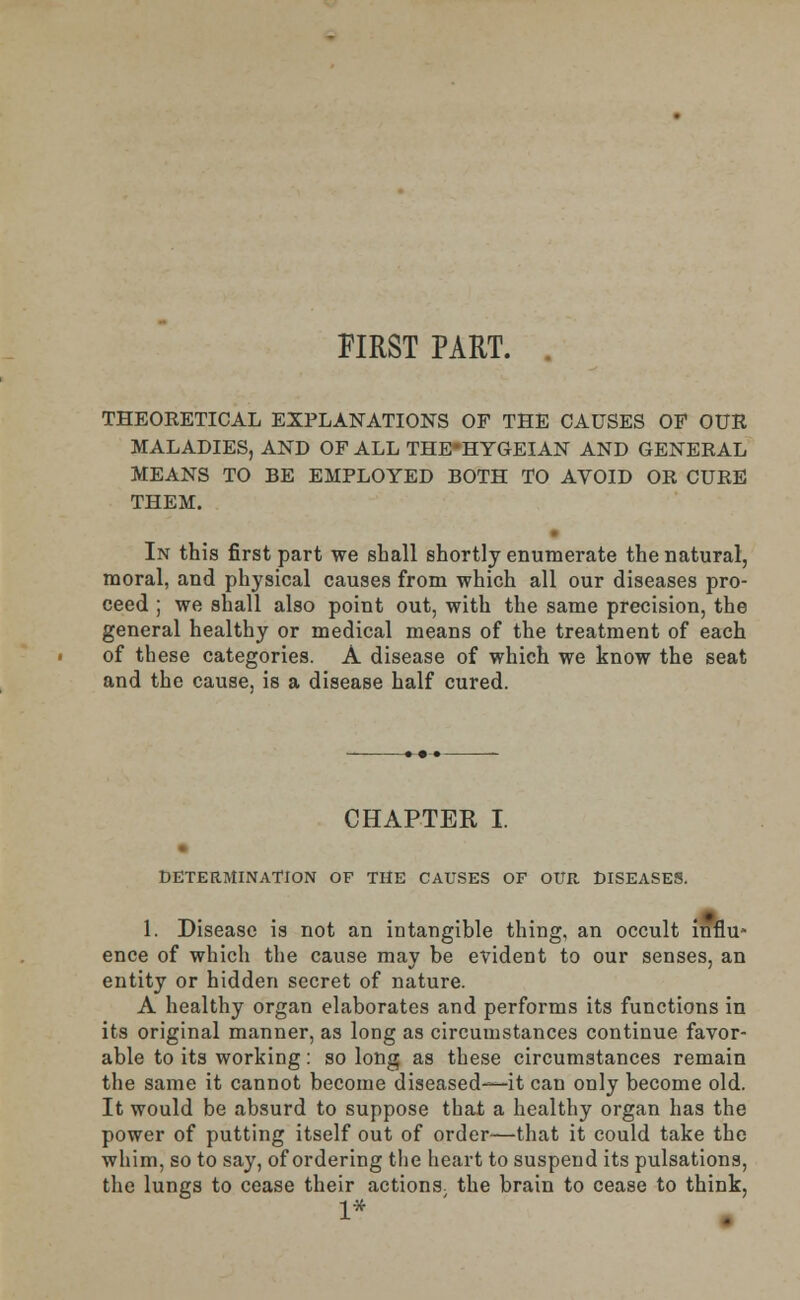 FIRST PART. THEORETICAL EXPLANATIONS OF THE CAUSES OF OUR MALADIES, AND OF ALL THE-HYGEIAN AND GENERAL MEANS TO BE EMPLOYED BOTH TO AVOID OR CURE THEM. In this first part we shall shortly enumerate the natural, moral, and physical causes from which all our diseases pro- ceed ; we shall also point out, with the same precision, the general healthy or medical means of the treatment of each of these categories. A disease of which we know the seat and the cause, is a disease half cured. CHAPTER I. DETERMINATION OF THE CAUSES OF OUR DISEASES. 1. Disease is not an intangible thing, an occult influ- ence of which the cause may be evident to our senses, an entity or hidden secret of nature. A healthy organ elaborates and performs its functions in its original manner, as long as circumstances continue favor- able to its working: so long as these circumstances remain the same it cannot become diseased—it can only become old. It would be absurd to suppose that a healthy organ has the power of putting itself out of order—that it could take the whim, so to say, of ordering the heart to suspend its pulsations, the lungs to cease their actions the brain to cease to think, 1*