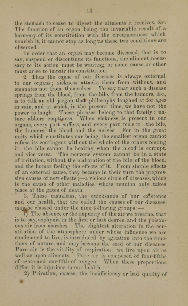 Ill the stofhaoh to cease to digest the aliments if reoeives, &o, rriie function of an organ being the invariable result of a harmony of its constitution with tin- circumstanoes whioh nourish it. it cannot Btop as long-as these two conditions arc observed. In order that an organ may become diseased, that is to say. suspend or discontinue its functions, the aliment neees sary to its action must be wanting, or some oause or other must arise to impair its constitution, 2 Thus the cause of our discuses is always external to our organs; sickness attacks them from without, and emanates not from themselves. To say that such a disease Springs from the blood, from the bile, from the humors. &C, is to talk an old jargon that philosophy laughed at, for ages in vain, and at which, in the present time, we have not the power to laugh. These phrases belong to that family : na- ture abhors emptiness. When sickness is preaent in our organs, every part suffers, and every part feels it: the bile, tin! bumors, the blood and the nerves. For in the great unity which constitutes our being, the smallest organ cannot refuse its contingent without the whole of the others feeling it: the bile cannot be healthy when the blood is corrupt, and vice versa. The nervous system cannot be in a state of irritation, without the elaboration of the bile, of the blood, and the humor feeling the effects of it. From simple effects of an external cause, they became in their turn the progres- sive causes of new effects ;—a vicious circle of diseases, which is the cause of other maladies, whose reunion only takes place at the gates of death. 3. These casualties, the quicksands of our existence and our health, that are called the causes of our di: i ma^be classed under the nine following groups:— r) The absence or the impurity of the air we breathe, that is to say. asphyxia in the first or last degree, and the poison* ous air from marshes. The slightest alteration in the con- stitution of the atmosphere under whose influence we arc condemned to live, is introduced by agitation into the func- tions of nature, and may become the Seed of our di Pure air is the vitality of respiration : we live upon air as well as upon aliments. Pure air is composed of four-fifths of azote and one-fifth of oxygen. When these proportions differ, it is injurious to our health. 2) Privation, excess, the insufficiency or bad quality of
