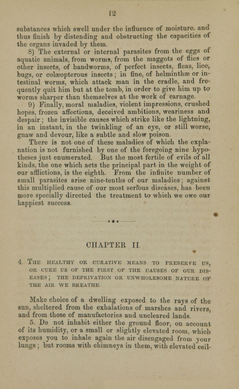 [2 substances which swell under the influence of moisture, and thus finish by distending and obstructing the capacities <>f the organs invaded by them. 8) The external or internal parasites from the eggs of aquatic animals, from worms, from the maggots of Hits or other insects, of handworms, of perfect insects, fleas, lice, bugs, or coleopterous insects ; in fine, of helminthic or in- testinal worms, which attack man in the cradle, and fre- quently quit him but at the tomb, in order to give him up to worms sharper than themselves at the work of carnage. 9) Finally, moral maladies, violent impressions, crushed hopes, frozen affections, deceived ambitions, weariness and despair ; the invisible causes which strike like the lightning, in an instant, in the twinkling of an eye, or still worse, gnaw and devour, like a subtle and slow poison. There is not one of these maladies of which the expla- nation is not furnished by one of the foregoing nine hypo- theses just enumerated. But the most fertile of evils of all kinds, the one which acts the principal part in the weight of our afflictions, is the eighth. From the infinite number of small parasites arise nine-tenths of our maladies; against this multiplied cause of our most serious diseases, has been more specially directed the treatment to which we owe our happiest success. CHAPTER II. 4. The healthy or. curative means to preserve us, or cure us of the first of the causes of our dis- ks j the deprivation or unwholesome nature of the air we breathe. Make choice of a dwelling exposed to the rays of the sun, sheltered from the exhalations of marshes and rivers and from those of manufactories and uncleared lands. 5. Do not inhabit either the ground floor, on account of its humidity, or a small or slightly elevated room, which exposes you to inhale again the air disengaged from your lungs ; but rooms with chimneys in them, with elevated ceil-
